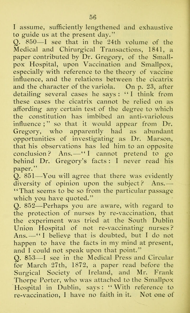 I assume, sufficiently lengthened and exhaustive to guide us at the present day.” Q. 850—I see that in the 24th volume of the Medical and Chirurgical Transactions, 1841, a paper contributed by Dr. Gregory, of the Small- pox Hospital, upon Vaccination and Smallpox, especially with reference to the theory of vaccine influence, and the relations between the cicatrix and the character of the variola. On p. 23, after detailing several cases he says: “I think from these cases the cicatrix cannot be relied on as affording any certain test of the degree to which the constitution has imbibed an anti-variolous influence ; ” so that it would appear from Dr. Gregory, who apparently had as abundant opportunities of investigating as Dr. Marson, that his observations has led him to an opposite conclusion ? Ans.—“I cannot pretend to go behind Dr. Gregory’s facts : I never read his paper.” Q. 851—You will agree that there was evidently diversity of opinion upon the subject? Ans.— “That seems to be so from the particular passage which you have quoted.” Q. 852—Perhaps you are aware, with regard to the protection of nurses by re-vaccination, that the experiment was tried at the South Dublin Union Hospital of not re-vaccinating nurses? Ans. — “ I believe that is doubted, but I do not happen to have the facts in my mind at present, and I could not speak upon that point.” Q. 853—I see in the Medical Press and Circular for March 27th, 1872, a paper read before the Surgical Society of Ireland, and Mr. Frank Thorpe Porter, who was attached to the Smallpox Hospital in Dublin, says: “With reference to re-vaccination, I have no faith in it. Not one of