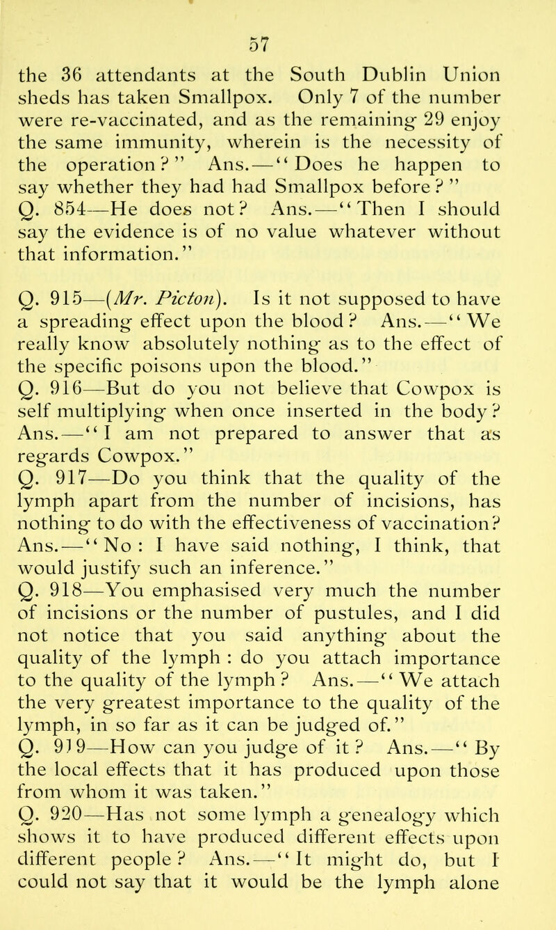 the 36 attendants at the South Dublin Union sheds has taken Smallpox. Only 7 of the number were re-vaccinated, and as the remaining- 29 enjoy the same immunity, wherein is the necessity of the operation ? ” Ans. — “Does he happen to say whether they had had Smallpox before ? ” Q. 854—He does not? Ans. — “Then I should say the evidence is of no value whatever without that information. ” Q. 915—(Mr. Picton). Is it not supposed to have a spreading effect upon the blood ? Ans. — “We really know absolutely nothing as to the effect of the specific poisons upon the blood.” Q. 916—But do you not believe that Cowpox is self multiplying when once inserted in the body ? Ans.—“ I am not prepared to answer that as regards Cowpox. ” Q. 917—Do you think that the quality of the lymph apart from the number of incisions, has nothing to do with the effectiveness of vaccination? Ans. — “No: I have said nothing, I think, that would justify such an inference.” Q. 918—You emphasised very much the number of incisions or the number of pustules, and I did not notice that you said anything about the quality of the lymph : do you attach importance to the quality of the lymph ? Ans. — “ We attach the very greatest importance to the quality of the lymph, in so far as it can be judged of.” Q. 919—How can you judge of it ? Ans. — “ By the local effects that it has produced upon those from whom it was taken.” Q. 920—Has not some lymph a genealogy which shows it to have produced different effects upon different people? Ans. — “It might do, but I could not say that it would be the lymph alone