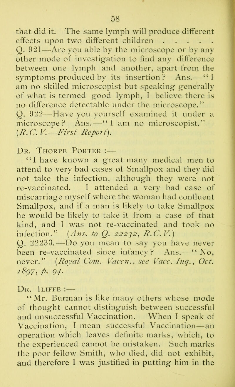 that did it. The same lymph will produce different effects upon two different children Q. 921—Are you able by the microscope or by any other mode of investigation to find any difference between one lymph and another, apart from the symptoms produced by its insertion? Ans. — “I am no skilled microscopist but speaking generally of what is termed good lymph, I believe there is no difference detectable under the microscope.” Q. 922—Have you yourself examined it under a microscope ? Ans. — “I am no microscopist. ”— (R. C. V.—First Report). Dr. Thorpe Porter : — “I have known a great many medical men to attend to very bad cases of Smallpox and they did not take the infection, although they were not re-vaccinated. I attended a very bad case of miscarriage myself where the woman had confluent Smallpox, and if a man is likely to take Smallpox he would be likely to take it from a case of that kind, and I was not re-vaccinated and took no infection.” [Ans. to Q. 22232, R.C.V.) Q. 22233.—Do you mean to say you have never been re-vaccinated since infancy? Ans.—“No, never.” (Royal Com. Vaccn., see Vacc. Inq., Oct. 1897, p. 94. Dr. Iliffe :— “Mr. Burman is like many others whose mode of thought cannot distinguish between successful and unsuccessful Vaccination. When I speak of Vaccination, I mean successful Vaccination—an operation which leaves definite marks, which, to the experienced cannot be mistaken. Such marks the poor fellow Smith, who died, did not exhibit, and therefore I was justified in putting him in the
