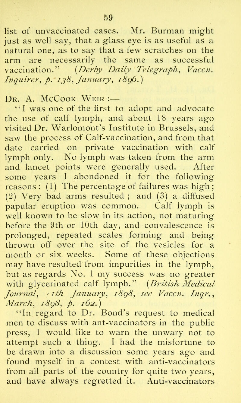 list of unvaccinated cases. Mr. Burman might just as well say, that a glass eye is as useful as a natural one, as to say that a few scratches on the arm are necessarily the same as successful vaccination.” [Derby Daily Telegraph, Vaccn. Inquirer, p. ij8, January, 1896.) Dr. A. McCook Weir:— ‘‘I was one of the first to adopt and advocate the use of calf lymph, and about 18 years ago visited Dr. Warlomont’s Institute in Brussels, and saw the process of Calf-vaccination, and from that date carried on private vaccination with calf lymph only. No lymph was taken from the arm and lancet points were generally used. After some years I abondoned it for the following reasons : (1) The percentage of failures was high ; (2) Very bad arms resulted ; and (3) a diffused papular eruption was common. Calf lymph is well known to be slow in its action, not maturing before the 9th or 10th day, and convalescence is prolonged, repeated scales forming and being thrown off over the site of the vesicles for a month or six weeks. Some of these objections may have resulted from impurities in the lymph, but as regards No. 1 my success was no greater with glycerinated calf lymph.” [British Medical Journal, 1 ith January, 1898, see Vaccn. Inqr., March, 1898, p. 162.) “In regard to Dr. Bond’s request to medical men to discuss with ant-vaccinators in the public press, I would like to warn the unwary not to attempt such a thing. I had the misfortune to be drawn into a discussion some years ago and found myself in a contest with anti-vaccinators from all parts of the country for quite two years, and have always regretted it. Anti-vaccinators