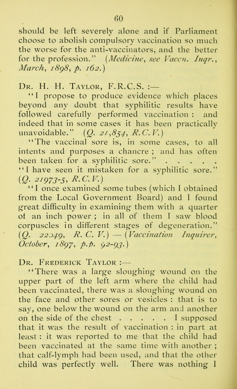 should be left severely alone and if Parliament choose to abolish compulsory vaccination so much the worse for the anti-vaccinators, and the better for the profession. ” (Medicine, see Vaccn. Inqr., March, 1898, p. 162.) Dr. H. H. Taylor, F.R.C.S. :— “I propose to produce evidence which places beyond any doubt that syphilitic results have followed carefully performed vaccination : and indeed that in some cases it has been practically unavoidable.” (Q. 21,854, R.C.V.) “The vaccinal sore is, in some cases, to all intents and purposes a chancre ; and has often been taken for a syphilitic sore.” “I have seen it mistaken for a syphilitic sore.” {Q. 2i973-5, R.C.V.) “I once examined some tubes (which I obtained from the Local Government Board) and I found great difficulty in examining them with a quarter ot an inch power ; in all of them I saw blood corpuscles in different stages of degeneration.” (Q. 22049, C- V') — ( Vaccination Inquirer, October, 1897, p.p. 92-95.) Dr. Frederick Taylor :— “There was a large sloughing wound on the upper part of the left arm where the child had been vaccinated, there was a sloughing wound on the face and other sores or vesicles : that is to say, one below the wound on the arm and another on the side of the chest I supposed that it was the result of vaccination : in part at least : it was reported to me that the child had been vaccinated at the same time with another ; that calf-lymph had been used, and that the other child was perfectly well. There was nothing I