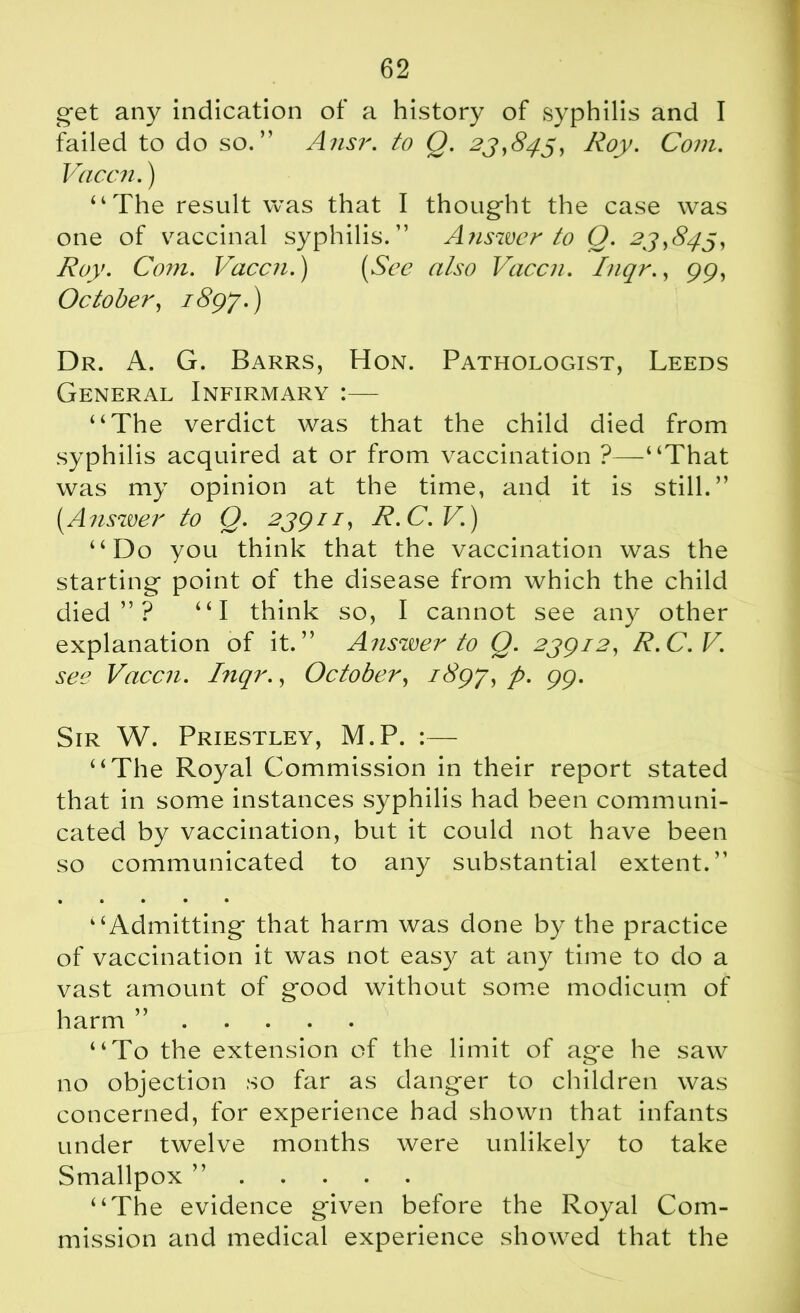 get any indication of a history of syphilis and I failed to do so.” Ansr. to Q. 23,845, Roy. Com. Vac cm.) “The result was that I thought the case was one of vaccinal syphilis.” Answer to Q. 23,845, Roy. Com. Vaccn.) (See also Vaccn. Inqr., gg, October, i8gj.) Dr. A. G. Barrs, Hon. Pathologist, Leeds General Infirmary :— “The verdict was that the child died from syphilis acquired at or from vaccination ?—“That was my opinion at the time, and it is still.” (Answer to Q. 23gn, R.C.V.) “Do you think that the vaccination was the starting point of the disease from which the child died”? “I think so, I cannot see any other explanation of it.” Answer to Q. 2ygi2, R.C.V. see Vaccn. Inqr., October, i8gj, p. gg. Sir W. Priestley, M.P. :— “The Royal Commission in their report stated that in some instances syphilis had been communi- cated by vaccination, but it could not have been so communicated to any substantial extent.” • • • • • “Admitting that harm was done by the practice of vaccination it was not easy at any time to do a vast amount of good without some modicum of harm ” “To the extension of the limit of age he saw no objection so far as danger to children was concerned, for experience had shown that infants under twelve months were unlikely to take Smallpox ” “The evidence given before the Royal Com- mission and medical experience showed that the
