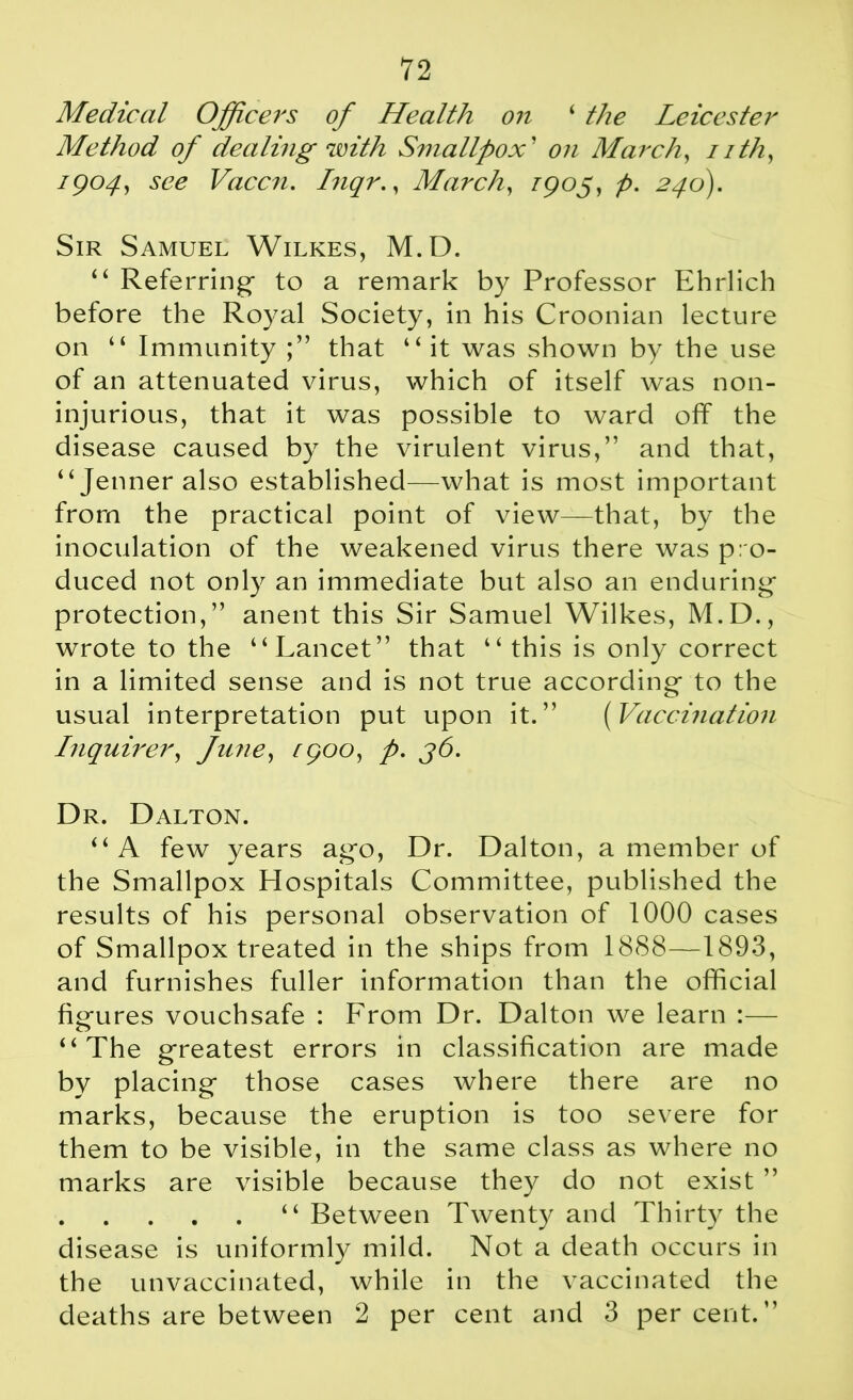 Medical Officers of Health on ‘ the Leicester Method of dealing with Smallpox’ on March, nth, 7904?, Vaccn. Inqr., March, /905, p. 246). Sir Samuel Wilkes, M.D. “ Referring- to a remark by Professor Ehrlich before the Royal Society, in his Croonian lecture on “ Immunity that “ it was shown by the use of an attenuated virus, which of itself was non- injurious, that it was possible to ward ofT the disease caused by the virulent virus,” and that, “Jenneralso established—what is most important from the practical point of view—that, by the inoculation of the weakened virus there was pro- duced not only an immediate but also an enduring- protection,” anent this Sir Samuel Wilkes, M.D., wrote to the “Lancet” that “this is only correct in a limited sense and is not true according- to the usual interpretation put upon it.” (Vaccination Inquirer, June, ^900, p. 36. Dr. Dalton. “A few years ag*o, Dr. Dalton, a member of the Smallpox Hospitals Committee, published the results of his personal observation of 1000 cases of Smallpox treated in the ships from 1888—1893, and furnishes fuller information than the official fig-ures vouchsafe : From Dr. Dalton we learn :— “The greatest errors in classification are made by placing those cases where there are no marks, because the eruption is too severe for them to be visible, in the same class as where no marks are visible because they do not exist ” “ Between Twenty and Thirty the disease is uniformly mild. Not a death occurs in the unvaccinated, while in the vaccinated the deaths are between 2 per cent and 3 percent.”