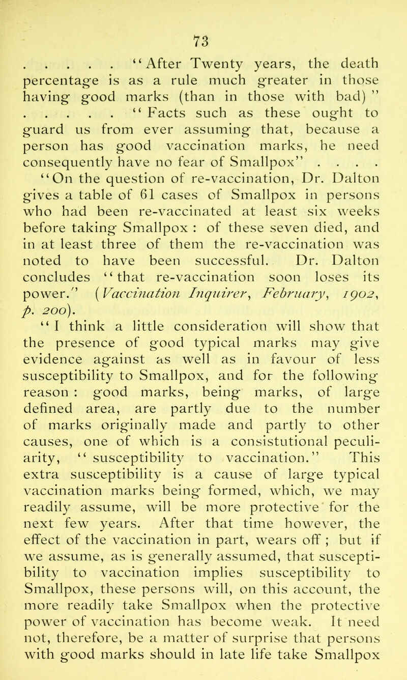 “After Twenty years, the death percentage is as a rule much greater in those having good marks (than in those with bad) “ Facts such as these ought to guard us from ever assuming that, because a person has good vaccination marks, he need consequently have no fear of Smallpox” .... “On the question of re-vaccination, Dr. Dalton gives a table of 61 cases of Smallpox in persons who had been re-vaccinated at least six weeks before taking Smallpox : of these seven died, and in at least three of them the re-vaccination was noted to have been successful. Dr. Dalton concludes “that re-vaccination soon loses its power.” (Vaccination Inquirer, February, 1902, p. 200). “ I think a little consideration will show that the presence of good typical marks may give evidence against as well as in favour of less susceptibility to Smallpox, and for the following reason : good marks, being marks, of larg'e defined area, are partly due to the number of marks originally made and partly to other causes, one of which is a consistutional peculi- arity, “susceptibility to vaccination.” This extra susceptibility is a cause of large typical vaccination marks being formed, which, we may readily assume, will be more protective for the next few years. After that time however, the effect of the vaccination in part, wears off ; but if we assume, as is generally assumed, that suscepti- bility to vaccination implies susceptibility to Smallpox, these persons will, on this account, the more readily take Smallpox when the protective power of vaccination has become weak. It need not, therefore, be a matter of surprise that persons with good marks should in late life take Smallpox