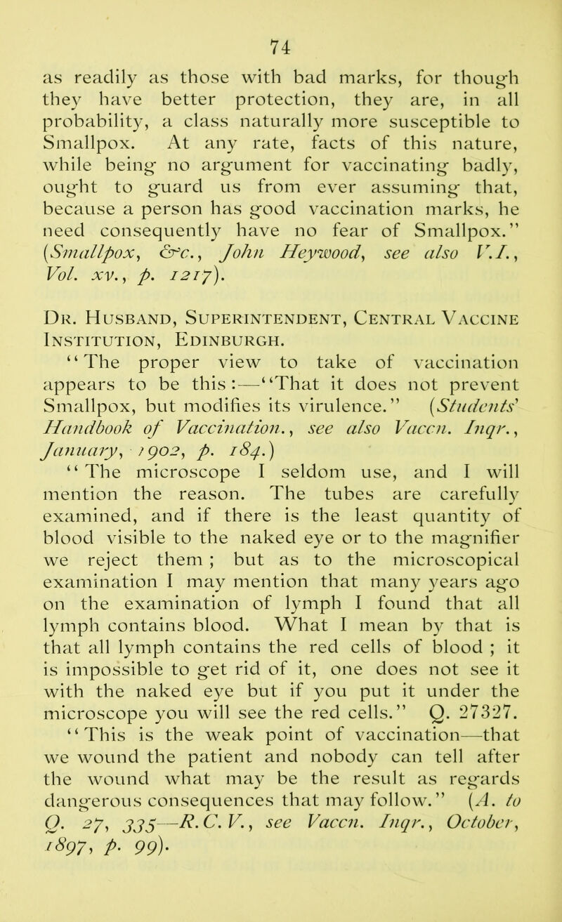 as readily as those with bad marks, for though they have better protection, they are, in all probability, a class naturally more susceptible to Smallpox. At any rate, facts of this nature, while being no argument for vaccinating badly, ought to guard us from ever assuming that, because a person has good vaccination marks, he need consequently have no fear of Smallpox.” (Smallpox, &c., John Hey wood, see also V.I., Vol. xv., p. 121y). Dr. Husband, Superintendent, Central Vaccine Institution, Edinburgh. “The proper view to take of vaccination appears to be this:—“That it does not prevent Smallpox, but modifies its virulence.” (Students Handbook of Vaccination., see also Vaccn. Inqr., January, /go2, p. 184.) “ The microscope I seldom use, and I will mention the reason. The tubes are carefully examined, and if there is the least quantity of blood visible to the naked eye or to the magnifier we reject them ; but as to the microscopical examination I may mention that many years ago on the examination of lymph I found that all lymph contains blood. What I mean by that is that all lymph contains the red cells of blood ; it is impossible to get rid of it, one does not see it with the naked eye but if you put it under the microscope you will see the red cells.” Q. 27327. “This is the weak point of vaccination—that we wound the patient and nobody can tell after the wound what may be the result as regards dangerous consequences that may follow. ” (A. to Q- 27, 335—r-c-v., see Vaccn. Inqr., October, 1897, p. 99).