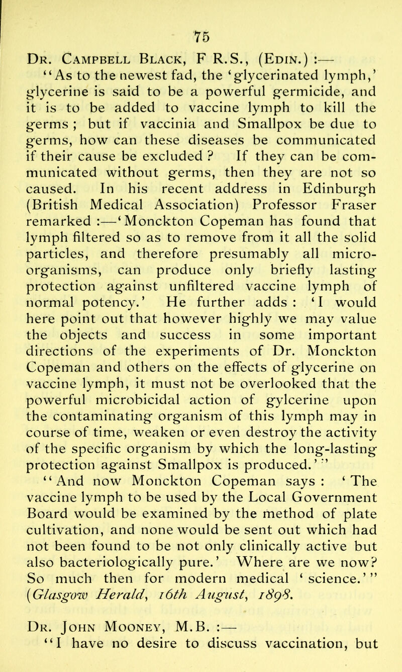 Dr. Campbell Black, F R.S., (Edin.) :— ‘‘As to the newest fad, the ‘glycerinated lymph,’ glycerine is said to be a powerful germicide, and it is to be added to vaccine lymph to kill the germs ; but if vaccinia and Smallpox be due to germs, how can these diseases be communicated if their cause be excluded ? If they can be com- municated without germs, then they are not so caused. In his recent address in Edinburgh (British Medical Association) Professor Fraser remarked :—‘Monckton Copeman has found that lymph filtered so as to remove from it all the solid particles, and therefore presumably all micro- organisms, can produce only briefly lasting protection against unfiltered vaccine lymph of normal potency.’ He further adds: ‘I would here point out that however highly we may value the objects and success in some important directions of the experiments of Dr. Monckton Copeman and others on the effects of glycerine on vaccine lymph, it must not be overlooked that the powerful microbicidal action of gylcerine upon the contaminating organism of this lymph may in course of time, weaken or even destroy the activity of the specific organism by which the long-lasting protection against Smallpox is produced.’” “And now Monckton Copeman says: 4 The vaccine lymph to be used by the Local Government Board would be examined by the method of plate cultivation, and none would be sent out which had not been found to be not only clinically active but also bacteriologically pure.’ Where are we now? So much then for modern medical ‘science.’” (Glasgow Herald\ i6th August, 1898. Dr. John Mooney, M.B. :— “I have no desire to discuss vaccination, but