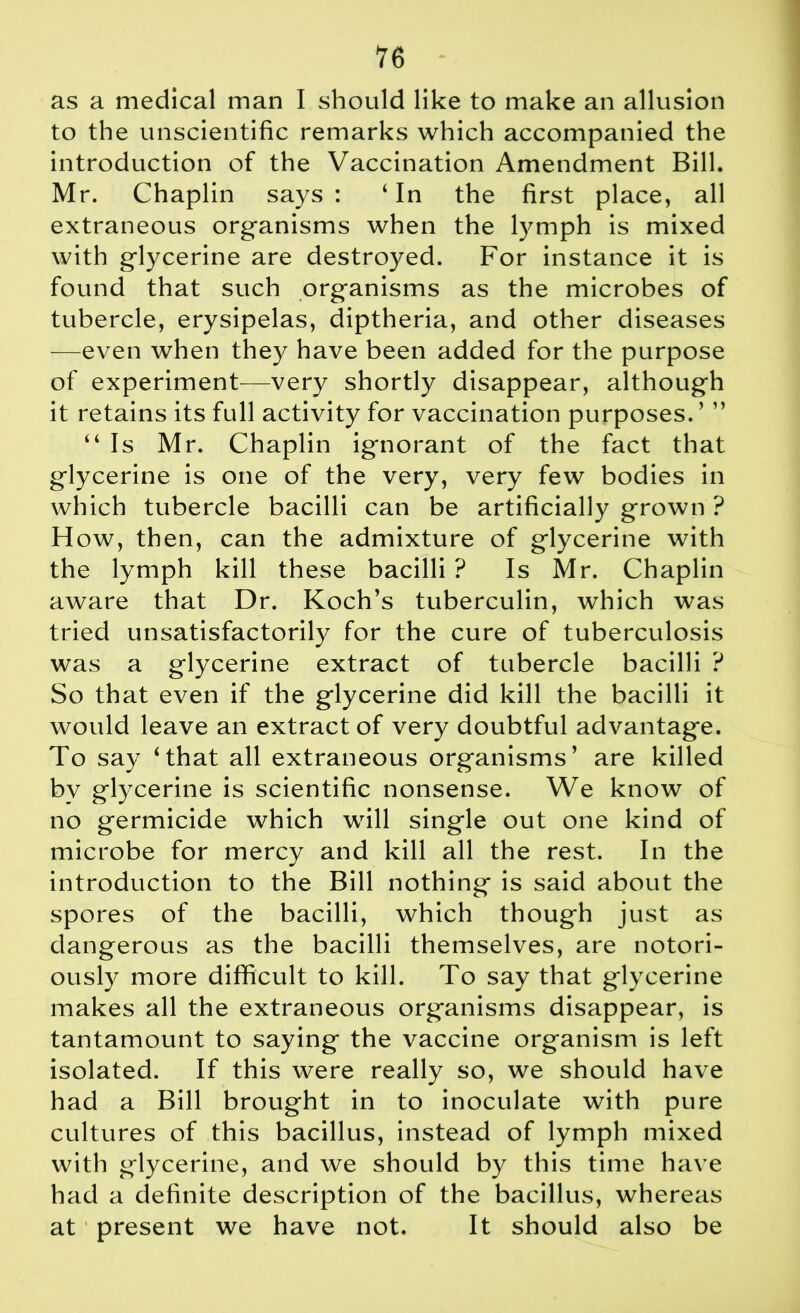 as a medical man I should like to make an allusion to the unscientific remarks which accompanied the introduction of the Vaccination Amendment Bill. Mr. Chaplin says: ‘In the first place, all extraneous organisms when the lymph is mixed with glycerine are destroyed. For instance it is found that such organisms as the microbes of tubercle, erysipelas, diptheria, and other diseases —even when they have been added for the purpose of experiment—very shortly disappear, although it retains its full activity for vaccination purposes. ’ ” “Is Mr. Chaplin ignorant of the fact that glycerine is one of the very, very few bodies in which tubercle bacilli can be artificially grown ? H ow, then, can the admixture of glycerine with the lymph kill these bacilli ? Is Mr. Chaplin aware that Dr. Koch’s tuberculin, which was tried unsatisfactorily for the cure of tuberculosis was a glycerine extract of tubercle bacilli ? So that even if the glycerine did kill the bacilli it would leave an extract of very doubtful advantage. To say ‘that all extraneous organisms’ are killed by glycerine is scientific nonsense. We know of no germicide which will single out one kind of microbe for mercy and kill all the rest. In the introduction to the Bill nothing is said about the spores of the bacilli, which though just as dangerous as the bacilli themselves, are notori- ously more difficult to kill. To say that glycerine makes all the extraneous organisms disappear, is tantamount to saying the vaccine organism is left isolated. If this were really so, we should have had a Bill brought in to inoculate with pure cultures of this bacillus, instead of lymph mixed with glycerine, and we should by this time have had a definite description of the bacillus, whereas at1 present we have not. It should also be