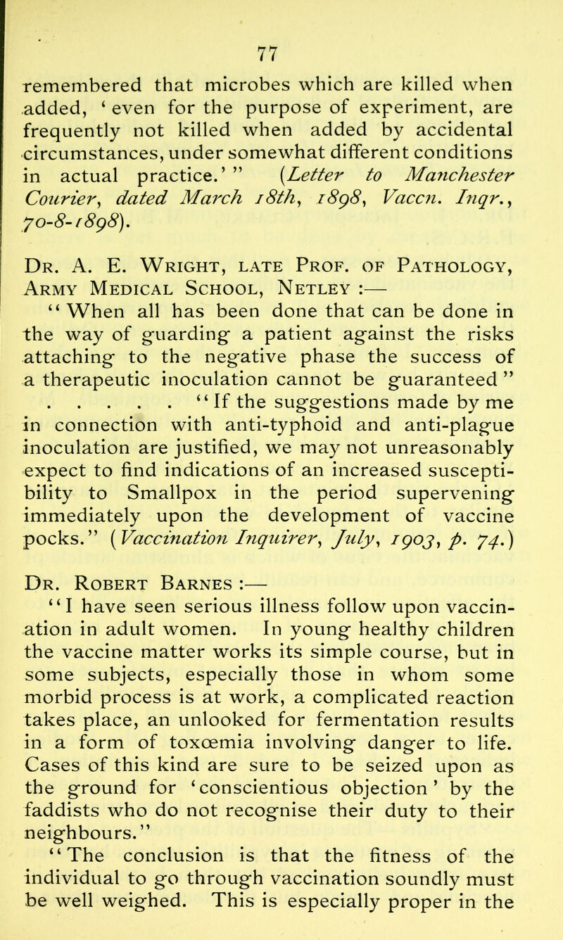 remembered that microbes which are killed when added, ‘ even for the purpose of experiment, are frequently not killed when added by accidental circumstances, under somewhat different conditions in actual practice.’ ” (Letter to Manchester Courier, dated March 18th, 1898, Vaccn. hiqr., 7 0-8- [898). Dr. A. E. Wright, late Prof, of Pathology, Army Medical School, Netley :— “ When all has been done that can be done in the way of guarding a patient against the risks attaching to the negative phase the success of a therapeutic inoculation cannot be guaranteed ” 4‘If the suggestions made by me in connection with anti-typhoid and anti-plague inoculation are justified, we may not unreasonably expect to find indications of an increased suscepti- bility to Smallpox in the period supervening immediately upon the development of vaccine pocks.” [Vaccination friquirer, July, /90J, p. 74.) Dr. Robert Barnes :— “I have seen serious illness follow upon vaccin- ation in adult women. In young healthy children the vaccine matter works its simple course, but in some subjects, especially those in whom some morbid process is at work, a complicated reaction takes place, an unlooked for fermentation results in a form of toxoemia involving danger to life. Cases of this kind are sure to be seized upon as the ground for ‘conscientious objection’ by the faddists who do not recognise their duty to their neighbours. ” “The conclusion is that the fitness of the individual to go through vaccination soundly must be well weighed. This is especially proper in the