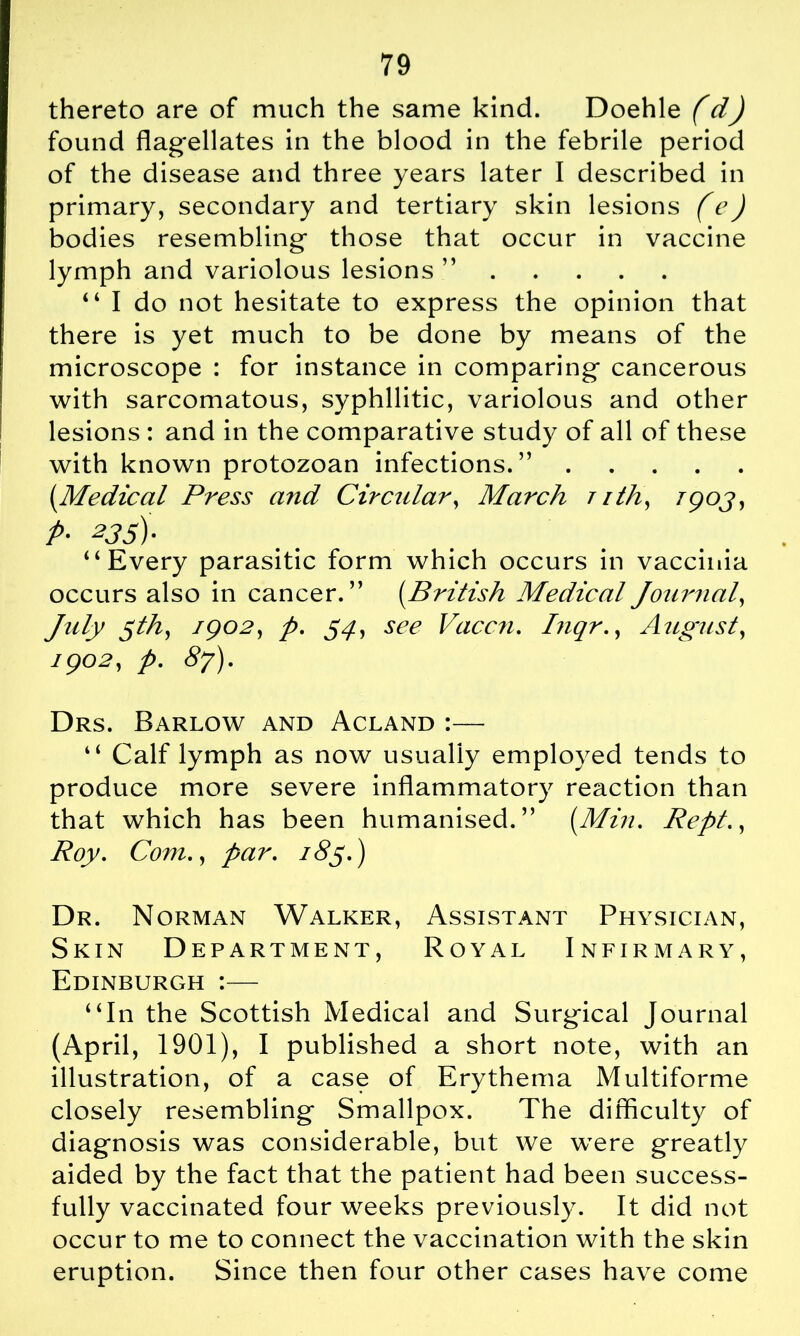 thereto are of much the same kind. Doehle (d) found flagellates in the blood in the febrile period of the disease and three years later I described in primary, secondary and tertiary skin lesions (e) bodies resembling those that occur in vaccine lymph and variolous lesions ” “ I do not hesitate to express the opinion that there is yet much to be done by means of the microscope : for instance in comparing cancerous with sarcomatous, syphilitic, variolous and other lesions : and in the comparative study of all of these with known protozoan infections.” (Medical Press and Circular, March t ith, Tgoj, p- 235). “Every parasitic form which occurs in vaccinia occurs also in cancer.” (.British Medical Journal, July $th, 1902, p. 54, see Vaccn. Biqr., August, 1902, p. 87). Drs. Barlow and Acland :— “ Calf lymph as now usually employed tends to produce more severe inflammatory reaction than that which has been humanised.” [Min. Rept., Roy. Com., par. 185.) Dr. Norman Walker, Assistant Physician, Skin Department, Royal Infirmary, Edinburgh :— “In the Scottish Medical and Surgical Journal (April, 1901), I published a short note, with an illustration, of a case of Erythema Multiforme closely resembling Smallpox. The difficulty of diagnosis was considerable, but we were greatly aided by the fact that the patient had been success- fully vaccinated four weeks previously. It did not occur to me to connect the vaccination with the skin eruption. Since then four other cases have come