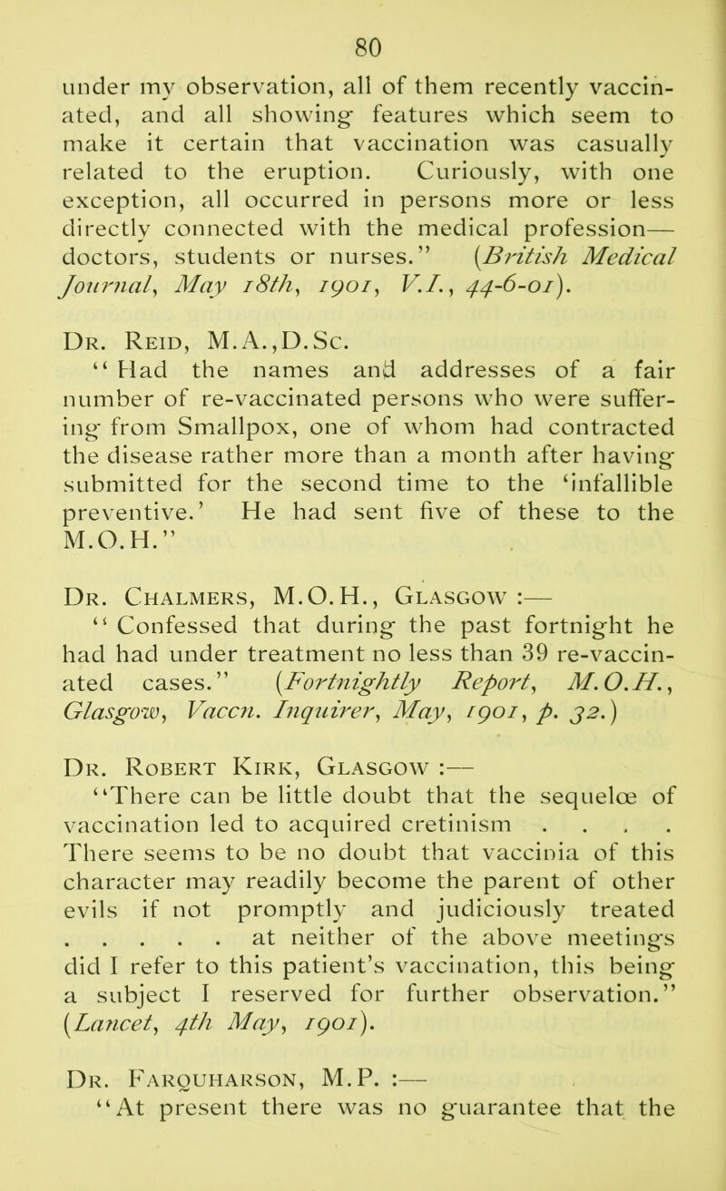 under my observation, all of them recently vaccin- ated, and all showing- features which seem to make it certain that vaccination was casually related to the eruption. Curiously, with one exception, all occurred in persons more or less directly connected with the medical profession— doctors, students or nurses.” (British Medical Journal, May 18th, igoi, V.I., 44-6-01). Dr. Reid, M.A.,D.Sc. “ Had the names and addresses of a fair number of re-vaccinated persons who were suffer- ing* from Smallpox, one of whom had contracted the disease rather more than a month after having* submitted for the second time to the ‘infallible preventive.’ He had sent five of these to the M.O.H.” Dr. Chalmers, M.O.H., Glasgow:— “ Confessed that during- the past fortnight he had had under treatment no less than 39 re-vaccin- ated cases.” (_Fortnightly Report, M.O.H., Glasgow, Vaccn. Inquirer, May, rgoi, p. 32.) Dr. Robert Kirk, Glasgow :— “There can be little doubt that the sequelae of vaccination led to acquired cretinism .... There seems to be no doubt that vaccinia of this character may readily become the parent of other evils if not promptly and judiciously treated at neither of the above meetings did I refer to this patient’s vaccination, this being a subject I reserved for further observation. ” {Lancet, 4th May, igoi). Dr. Farquharson, M.P. :— “At present there was no guarantee that the