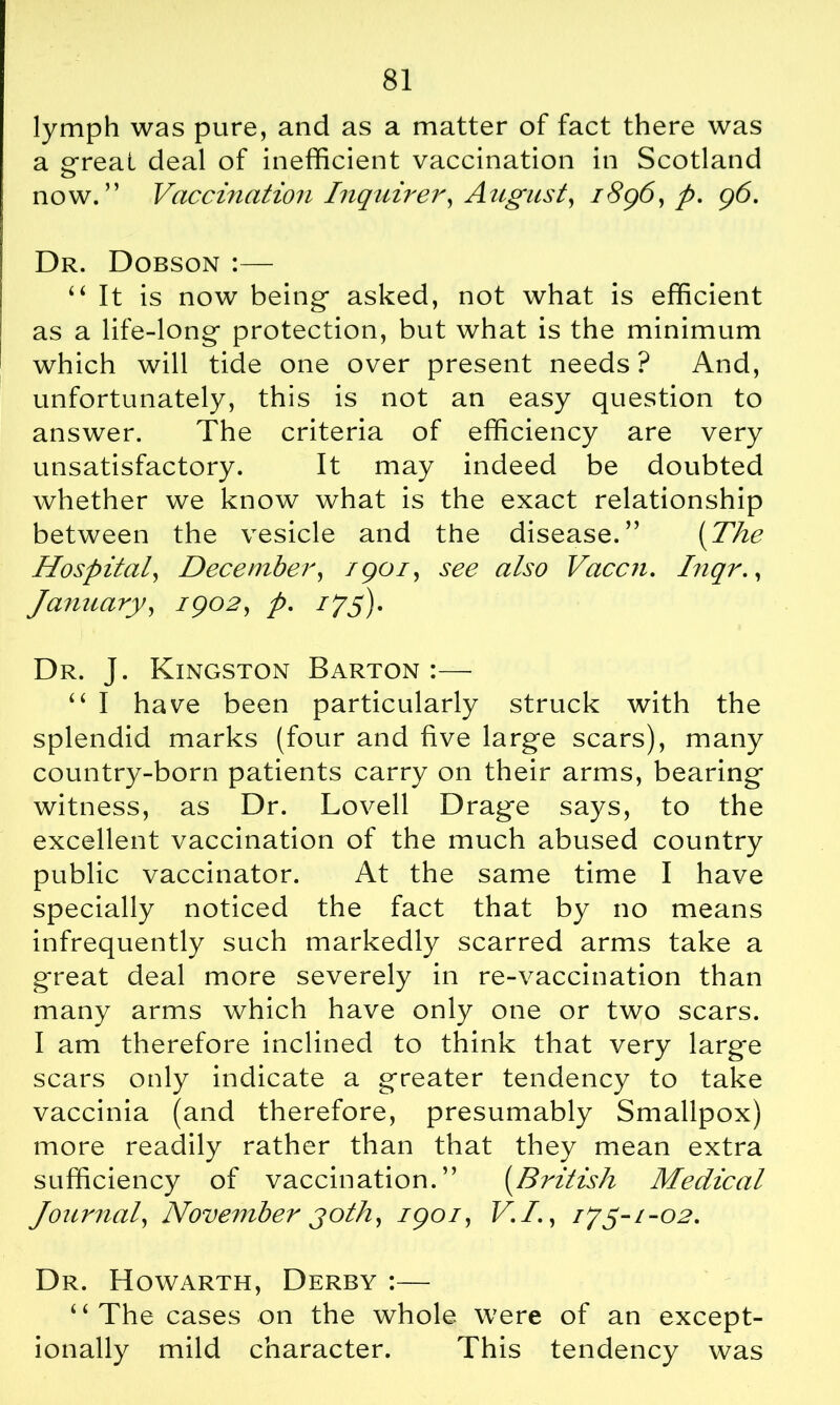 lymph was pure, and as a matter of fact there was a great deal of inefficient vaccination in Scotland now.” Vaccination Inquirer, August, 1896, p. 96. Dr. Dobson :— 44 It is now being- asked, not what is efficient as a life-long protection, but what is the minimum which will tide one over present needs? And, unfortunately, this is not an easy question to answer. The criteria of efficiency are very unsatisfactory. It may indeed be doubted whether we know what is the exact relationship between the vesicle and the disease.” (The Hospital, December, 1901, see also Vaccn. Inqr., January, 1902, p. i?5). Dr. J. Kingston Barton :— 44 I have been particularly struck with the splendid marks (four and five large scars), many country-born patients carry on their arms, bearing witness, as Dr. Lovell Drage says, to the excellent vaccination of the much abused country public vaccinator. At the same time I have specially noticed the fact that by no means infrequently such markedly scarred arms take a g-reat deal more severely in re-vaccination than many arms which have only one or two scars. I am therefore inclined to think that very large scars only indicate a greater tendency to take vaccinia (and therefore, presumably Smallpox) more readily rather than that they mean extra sufficiency of vaccination.” (British Medical Journal, November joth, 1901, V.I., i?y-/-o2. Dr. Howarth, Derby :— 4 4 The cases on the whole were of an except- ionally mild character. This tendency was