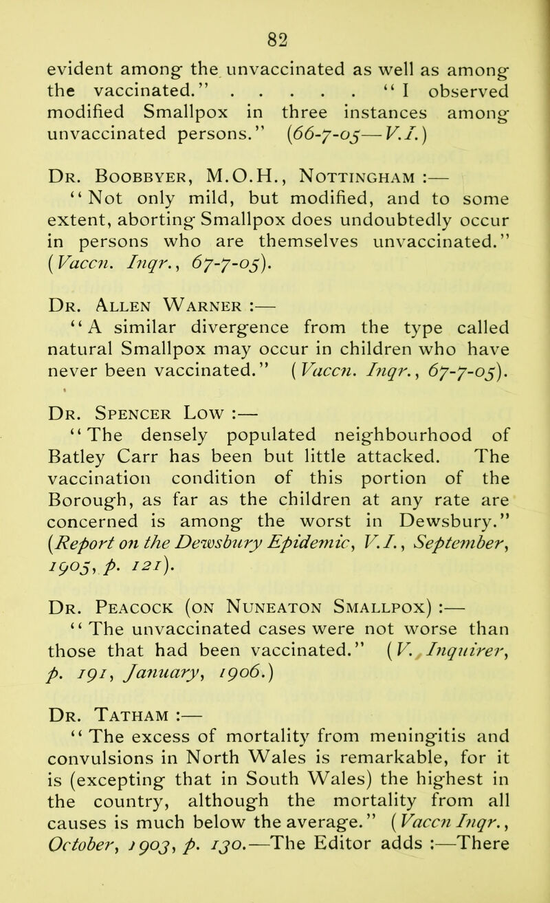 evident among- the unvaccinated as well as among- the vaccinated.” “I observed modified Smallpox in three instances among unvaccinated persons.” (66-7-05—V./.) Dr. Boobbyer, M.O.H., Nottingham :— “Not only mild, but modified, and to some extent, aborting Smallpox does undoubtedly occur in persons who are themselves unvaccinated.” ( Vaccn. Inqr., 67-7-05). Dr. Allen Warner :— “A similar divergence from the type called natural Smallpox may occur in children who have never been vaccinated.” [Vaccn. Inqr., 67-7-05). 1 v Dr. Spencer Low :— “The densely populated neighbourhood of Batley Carr has been but little attacked. The vaccination condition of this portion of the Borough, as far as the children at any rate are concerned is among the worst in Dewsbury.” [Report on the Dewsbury Epidemic, V. I., September, 190s, p. 121). Dr. Peacock (on Nuneaton Smallpox) :— “ The unvaccinated cases were not worse than those that had been vaccinated.” (V. Inquirer, p. 191, January, 1906.) Dr. Tatham :— “The excess of mortality from meningitis and convulsions in North Wales is remarkable, for it is (excepting that in South Wales) the highest in the country, although the mortality from all causes is much below the average. ” [Vaccn Inqr., October, j 90J, p. ijo.—The Editor adds :—There