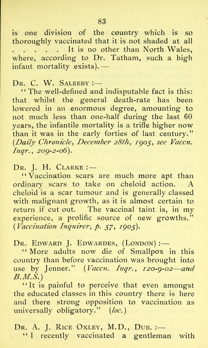 is one division of the country which is so thoroughly vaccinated that it is not shaded at all It is no other than North Wales, where, according to Dr. Tatham, such a high infant mortality exists).— Dr. C. W. Saleeby :— “ The well-defined and indisputable fact is this: that whilst the general death-rate has been lowered in an enormous degree, amounting to not much less than one-half during the last 60 years, the infantile mortality is a trifle higher now than it was in the early forties of last century.” (.Daily Chronicle, December 28th, /905, see Vaccn. Inqr., 209-2-06). Dr. J. H. Clarke : — “Vaccination scars are much more apt than ordinary scars to take on cheloid action. A cheloid is a scar tumour and is generally classed with malignant growth, as it is almost certain to return if cut out. The vaccinal taint is, in my experience, a prolific source of new growths.” ( Vaccination Inquirer, p. 57, /905). Dr. Edward J. Edwardes, (London) :—- “ More adults now die of Smallpox in this country than before vaccination was brought into use by Jenner.” (Vaccn. Inqr., 120-9-02—and B.M.S.) “It is painful to perceive that even amongst the educated classes in this country there is here and there strong opposition to vaccination as universally obligatory.” (loc.) Dr. A. J. Rice Oxley, M.D., Dub. :— “ I recently vaccinated a gentleman with