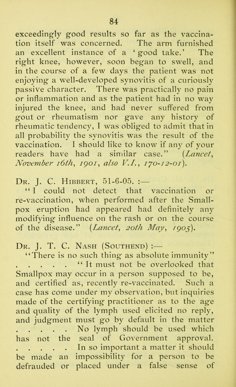 exceedingly good results so far as the vaccina- tion itself was concerned. The arm furnished an excellent instance of a 4 good take.’ The right knee, however, soon began to swell, and in the course of a few days the patient was not enjoying a well-developed synovitis of a curiously passive character. There was practically no pain or inflammation and as the patient had in no way injured the knee, and had never suffered from gout or rheumatism nor gave any history of rheumatic tendency, I was obliged to admit that in all probability the synovitis was the result of the vaccination. I should like to know if any of your readers have had a similar case.” (.Lancet, November 16th, igoi, also V.I., ijo-i2-01). Dr. J. C. Hibbert, 51-6-05. :— “ I could not detect that vaccination or re-vaccination, when performed after the Small- pox eruption had appeared had definitely any modifying influence on the rash or on the course of the disease.” (Lancet, 20th May, /905). Dr. J. T. C. Nash (Southend) :— “There is no such thing as absolute immunity” “ It must not be overlooked that Smallpox may occur in a person supposed to be, and certified as, recently re-vaccinated. Such a case has come under my observation, but inquiries made of the certifying practitioner as to the age and quality of the lymph used elicited no reply, and judgment must go by default in the matter No lymph should be used which has not the seal of Government approval. In so important a matter it should be made an impossibility for a person to be defrauded or placed under a false sense of