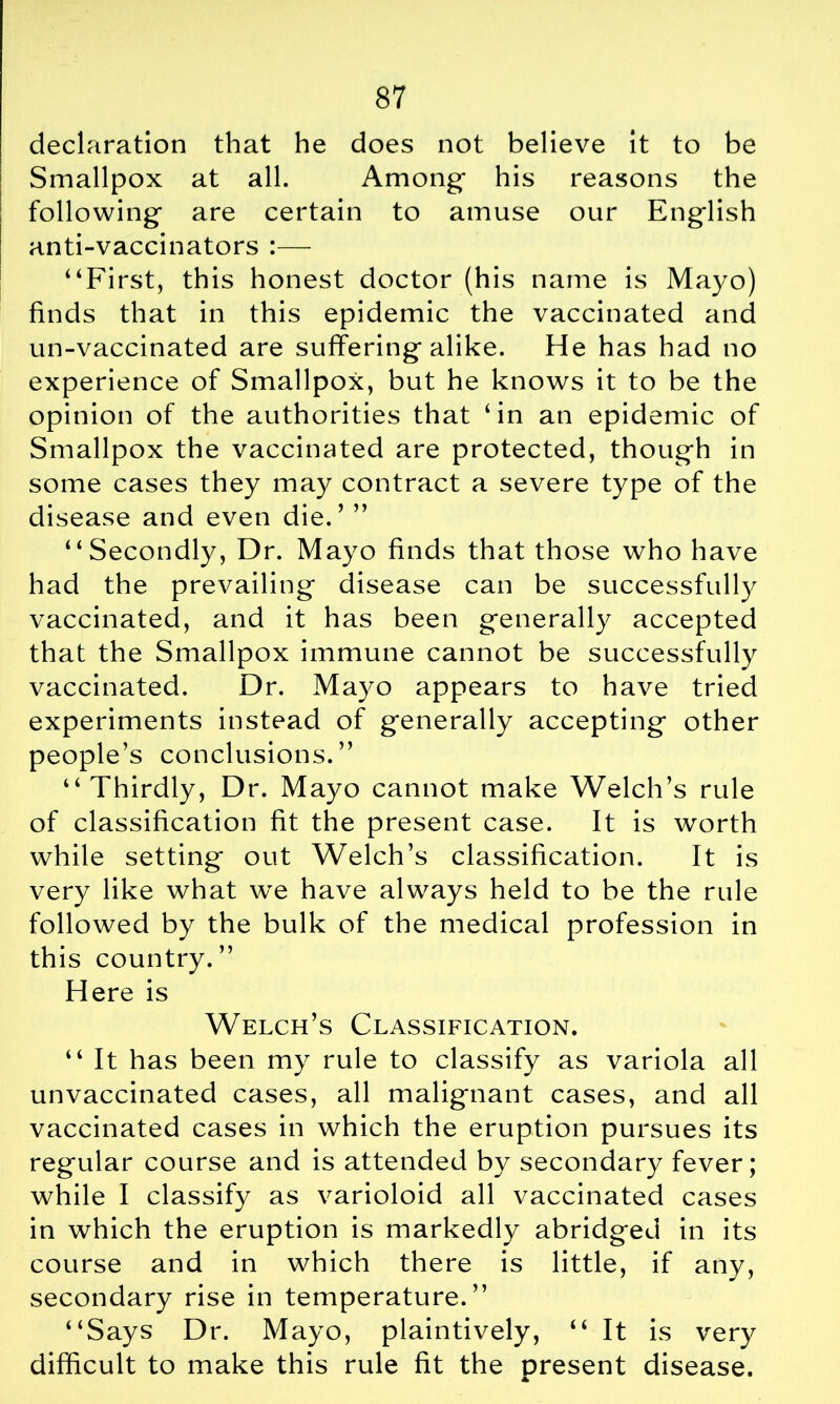 declaration that he does not believe it to be Smallpox at all. Among* his reasons the following are certain to amuse our English anti-vaccinators :— “First, this honest doctor (his name is Mayo) finds that in this epidemic the vaccinated and un-vaccinated are suffering alike. He has had no experience of Smallpox, but he knows it to be the opinion of the authorities that ‘in an epidemic of Smallpox the vaccinated are protected, though in some cases they may contract a severe type of the disease and even die.’ ” “Secondly, Dr. Mayo finds that those who have had the prevailing disease can be successfully vaccinated, and it has been generally accepted that the Smallpox immune cannot be successfully vaccinated. Dr. Mayo appears to have tried experiments instead of generally accepting other people’s conclusions.” “Thirdly, Dr. Mayo cannot make Welch’s rule of classification fit the present case. It is worth while setting out Welch’s classification. It is very like what we have always held to be the rule followed by the bulk of the medical profession in this country.” Here is Welch’s Classification. “ It has been my rule to classify as variola all unvaccinated cases, all malignant cases, and all vaccinated cases in which the eruption pursues its regular course and is attended by secondary fever; while I classify as varioloid all vaccinated cases in which the eruption is markedly abridged in its course and in which there is little, if any, secondary rise in temperature.” “Says Dr. Mayo, plaintively, “ It is very difficult to make this rule fit the present disease.