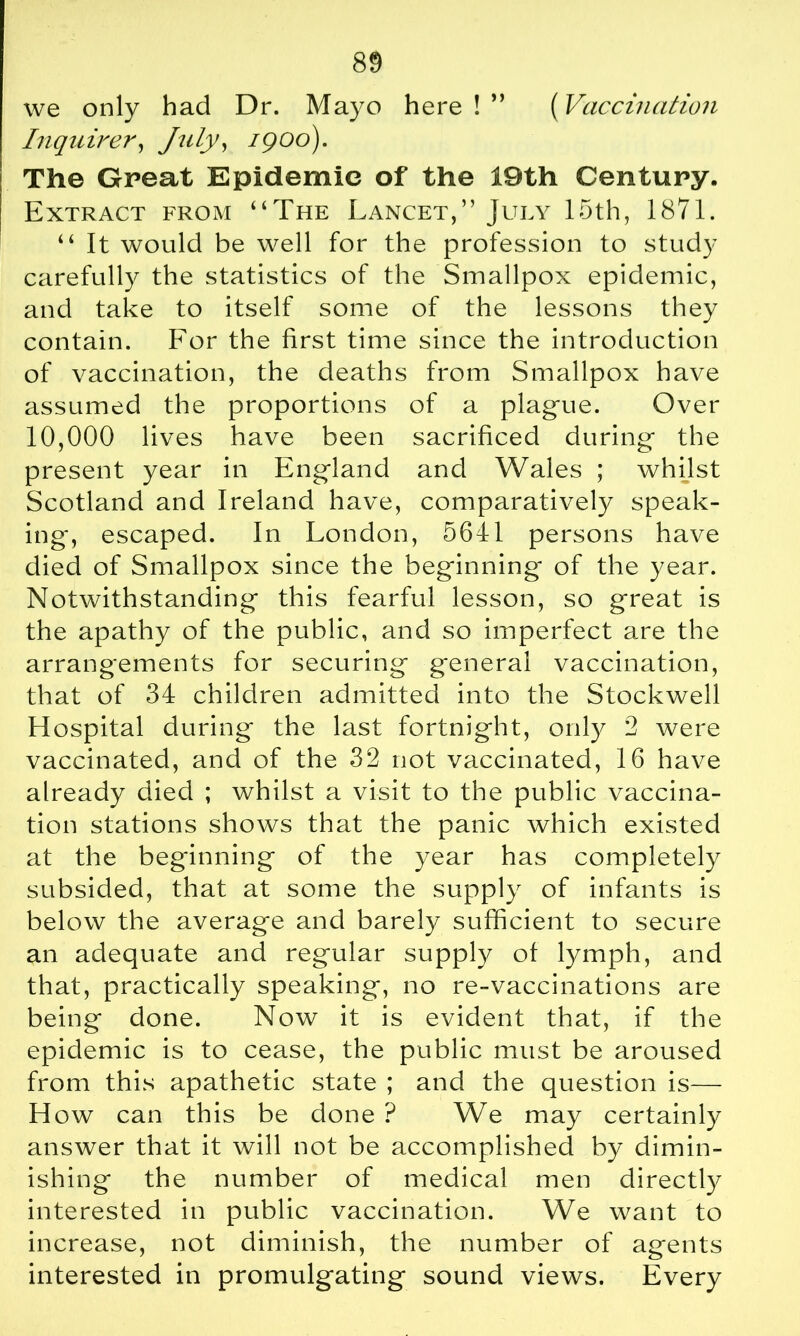 (Vaccination we only had Dr. Mayo here ! ” Inquirer, July, igoo). The Great Epidemic of the 19th Century. Extract from “The Lancet,” July 15th, 1871. “ It would be well for the profession to study carefully the statistics of the Smallpox epidemic, and take to itself some of the lessons they contain. For the first time since the introduction of vaccination, the deaths from Smallpox have assumed the proportions of a plague. Over 10,000 lives have been sacrificed during the present year in England and Wales ; whilst Scotland and Ireland have, comparatively speak- ing', escaped. In London, 5641 persons have died of Smallpox since the beginning' of the year. Notwithstanding this fearful lesson, so great is the apathy of the public, and so imperfect are the arrangements for securing general vaccination, that of 34 children admitted into the Stockwell flospital during the last fortnight, only 2 were vaccinated, and of the 32 not vaccinated, 16 have already died ; whilst a visit to the public vaccina- tion stations shows that the panic which existed at the beginning of the year has completely subsided, that at some the supply of infants is below the average and barely sufficient to secure an adequate and regular supply of lymph, and that, practically speaking, no re-vaccinations are being done. Now it is evident that, if the epidemic is to cease, the public must be aroused from this apathetic state ; and the question is— H ow can this be done ? We may certainly answer that it will not be accomplished by dimin- ishing the number of medical men directly interested in public vaccination. We want to increase, not diminish, the number of agents interested in promulgating sound views. Every