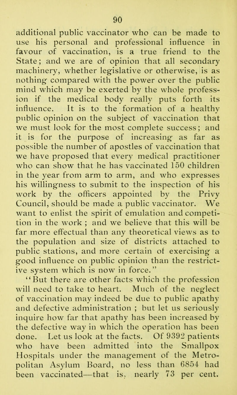 additional public vaccinator who can be made to use his personal and professional influence in favour of vaccination, is a true friend to the State; and we are of opinion that all secondary machinery, whether legislative or otherwise, is as nothing compared with the power over the public mind which may be exerted by the whole profess- ion if the medical body really puts forth its influence. It is to the formation of a healthy public opinion on the subject of vaccination that we must look for the most complete success; and it is for the purpose of increasing as far as possible the number of apostles of vaccination that we have proposed that every medical practitioner who can show that he has vaccinated 150 children in the year from arm to arm, and who expresses his willingness to submit to the inspection of his work by the officers appointed by the Privy Council, should be made a public vaccinator. We want to enlist the spirit of emulation and competi- tion in the work ; and we believe that this will be far more effectual than any theoretical views as to the population and size of districts attached to public stations, and more certain of exercising a good influence on public opinion than the restrict- ive system which is now in force. ” “But there are other facts which the profession will need to take to heart. Much of the neglect of vaccination may indeed be due to public apathy and defective administration ; but let us seriously inquire how far that apathy has been increased by the defective way in which the operation has been done. Let us look at the facts. Of 9393 patients who have been admitted into the Smallpox Hospitals under the management of the Metro- politan Asylum Board, no less than 6854 had been vaccinated—that is, nearly 73 per cent.