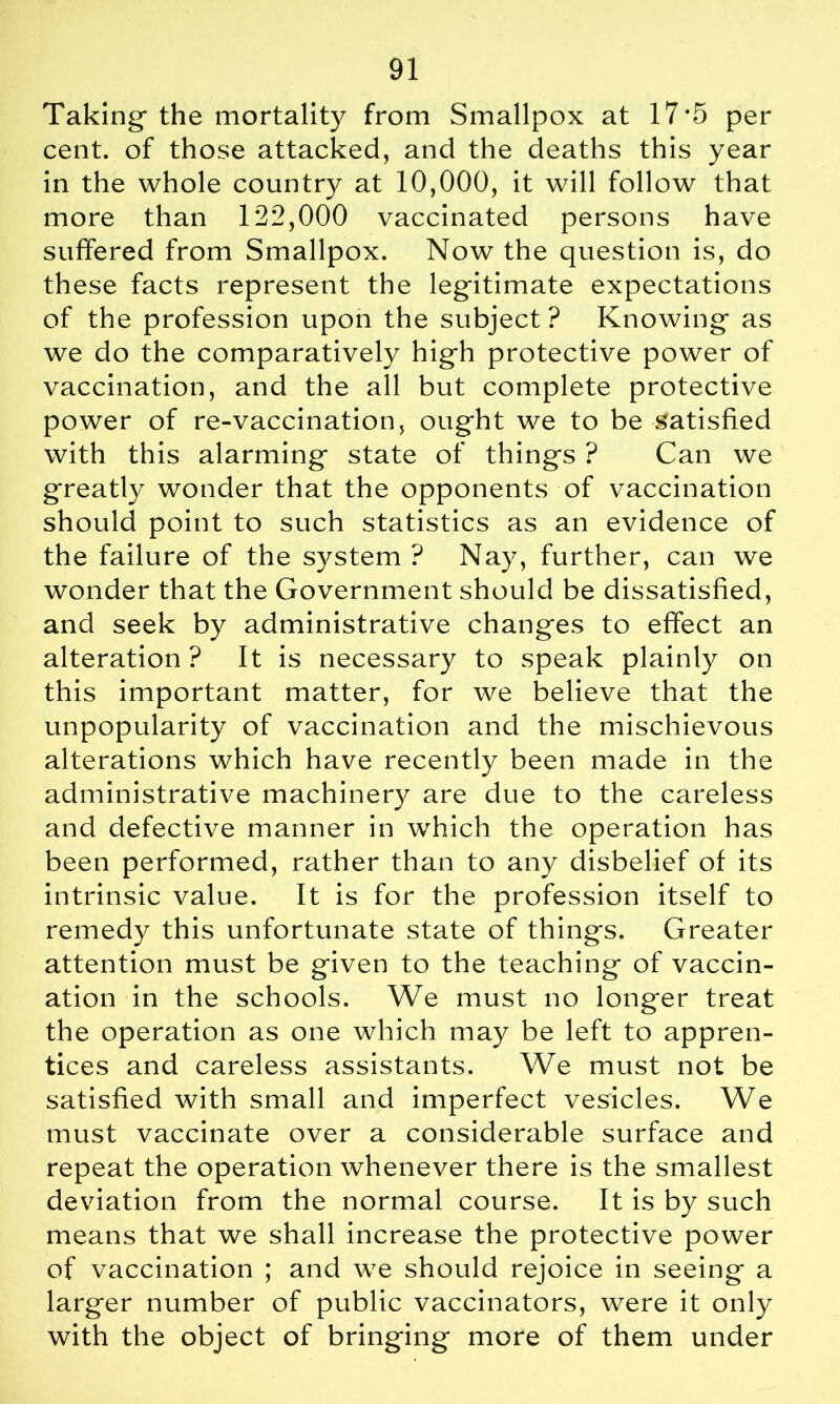 Taking the mortality from Smallpox at 17*5 per cent, of those attacked, and the deaths this year in the whole country at 10,000, it will follow that more than 122,000 vaccinated persons have suffered from Smallpox. Now the question is, do these facts represent the legitimate expectations of the profession upon the subject ? Knowing as we do the comparatively high protective power of vaccination, and the all but complete protective power of re-vaccination, ought we to be satisfied with this alarming state of things ? Can we greatly wonder that the opponents of vaccination should point to such statistics as an evidence of the failure of the system ? Nay, further, can we wonder that the Government should be dissatisfied, and seek by administrative changes to effect an alteration ? It is necessary to speak plainly on this important matter, for we believe that the unpopularity of vaccination and the mischievous alterations which have recently been made in the administrative machinery are due to the careless and defective manner in which the operation has been performed, rather than to any disbelief of its intrinsic value. It is for the profession itself to remedy this unfortunate state of things. Greater attention must be given to the teaching of vaccin- ation in the schools. We must no long'er treat the operation as one which may be left to appren- tices and careless assistants. We must not be satisfied with small and imperfect vesicles. We must vaccinate over a considerable surface and repeat the operation whenever there is the smallest deviation from the normal course. It is by such means that we shall increase the protective power of vaccination ; and we should rejoice in seeing a larger number of public vaccinators, were it only with the object of bringing more of them under