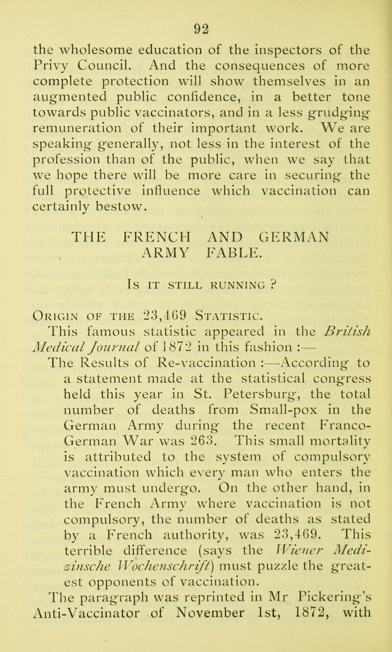 the wholesome education of the inspectors of the Privy Council. And the consequences of more complete protection will show themselves in an augmented public confidence, in a better tone towards public vaccinators, and in a less grudging remuneration of their important work. We are speaking generally, not less in the interest of the profession than of the public, when we say that we hope there will be more care in securing the full protective influence which vaccination can certainly bestow. THE FRENCH AND GERMAN ARMY FABLE. IS IT STILL RUNNING ? Origin of the 23,469 Statistic. This famous statistic appeared in the British Medical Journal of 1872 in this fashion :— The Results of Re-vaccination :—According to a statement made at the statistical congress held this year in St. Petersburg, the total number of deaths from Small-pox in the German Army during* the recent Franco- German War was 263. This small mortality is attributed to the system of compulsory vaccination which every man who enters the army must undergo. On the other hand, in the French Army where vaccination is not compulsory, the number of deaths as stated by a French authority, was 23,469. This terrible difference (says the Wiener Medi- zinsche Wochenschrift) must puzzle the great- est opponents of vaccination. The paragraph was reprinted in Mr Pickering’s Anti-Vaccinator of November 1st, 1872, with