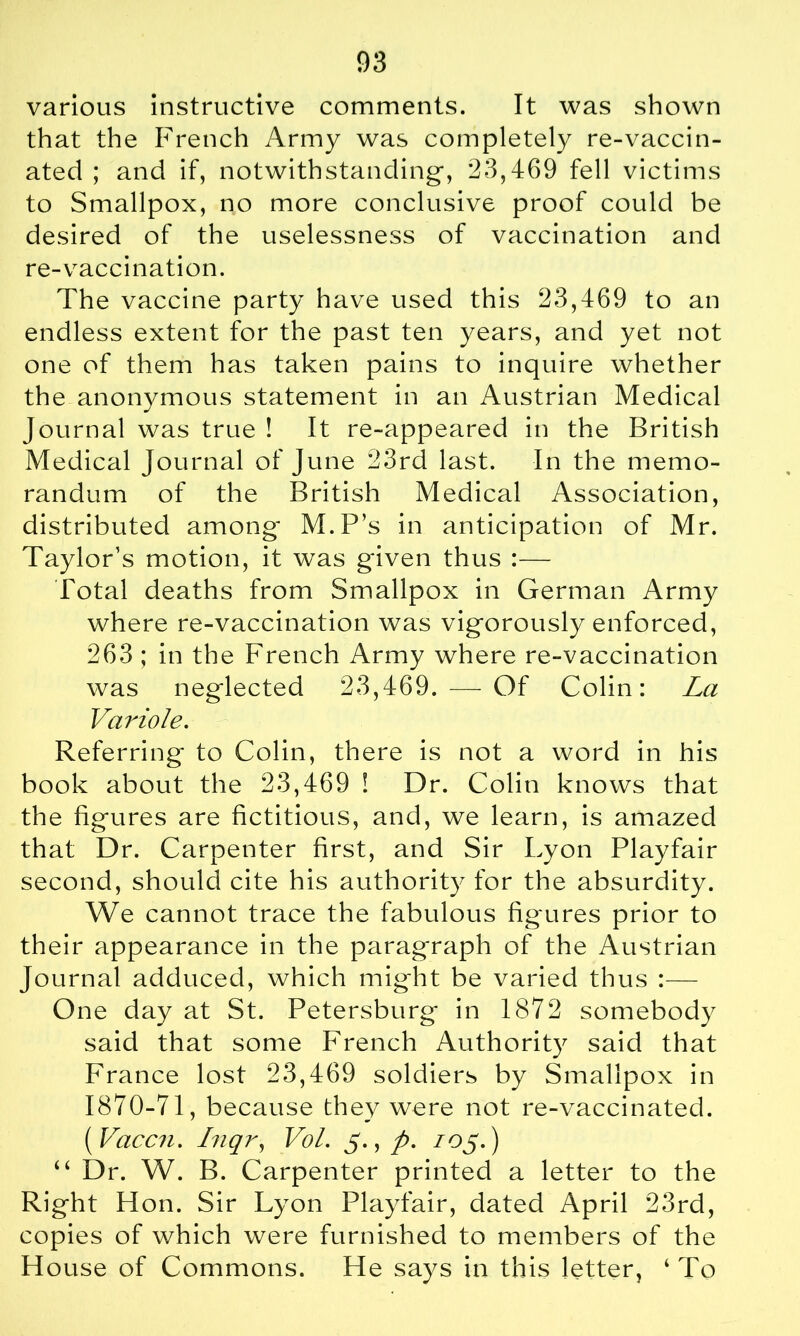 various instructive comments. It was shown that the French Army was completely re-vaccin- ated ; and if, notwithstanding-, 23,469 fell victims to Smallpox, no more conclusive proof could be desired of the uselessness of vaccination and re-vaccination. The vaccine party have used this 23,469 to an endless extent for the past ten years, and yet not one of them has taken pains to inquire whether the anonymous statement in an Austrian Medical Journal was true ! It re-appeared in the British Medical journal of June 23rd last. In the memo- randum of the British Medical Association, distributed among M.P’s in anticipation of Mr. Taylor’s motion, it was given thus :— Total deaths from Smallpox in German Army where re-vaccination was vigorously enforced, 263 ; in the French Army where re-vaccination was neglected 23,469. — Of Colin: La Variole. Referring to Colin, there is not a word in his book about the 23,469 ! Dr. Colin knows that the figures are fictitious, and, we learn, is amazed that Dr. Carpenter first, and Sir Lyon Playfair second, should cite his authority for the absurdity. We cannot trace the fabulous figures prior to their appearance in the paragraph of the Austrian Journal adduced, which might be varied thus :— One day at St. Petersburg in 1872 somebody said that some French Authority said that France lost 23,469 soldiers by Smallpox in 1870-71, because they were not re-vaccinated. ( Vaccn. Inqr, Vol. 5., p. /05.) “ Dr. W. B. Carpenter printed a letter to the Ri ght Hon. Sir Lyon Playfair, dated April 23rd, copies of which were furnished to members of the House of Commons. He says in this letter, ‘ To