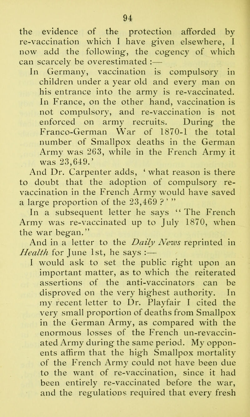 the evidence of the protection afforded by re-vaccination which I have given elsewhere, I now add the following-, the cogency of which can scarcely be overestimated :— In Germany, vaccination is compulsory in children under a year old and every man on his entrance into the army is re-vaccinated. In France, on the other hand, vaccination is not compulsory, and re-vaccination is not enforced on army recruits. During the Franco-German War of 1870-1 the total number of Smallpox deaths in the German Army was 263, while in the French Army it was 23,649.’ And Dr. Carpenter adds, ‘ what reason is there to doubt that the adoption of compulsory re- vaccination in the French Army would have saved a large proportion of the 23,469 ? ’ ” In a subsequent letter he says “ The French Army was re-vaccinated up to July 1870, when the war began. ” And in a letter to the Daily News reprinted in Health for June 1st, he says :— I would ask to set the public right upon an important matter, as to which the reiterated assertions of the anti-vaccinators can be disproved on the very highest authority. In my recent letter to Dr. Playfair I cited the very small proportion of deaths from Smallpox in the German Army, as compared with the enormous losses of the French un-revaccin- ated Army during the same period. My oppon- ents affirm that the high Smallpox mortality of the French Army could not have been due to the want of re-vaccination, since it had been entirely re-vaccinated before the war, and the regulations required that every fresh