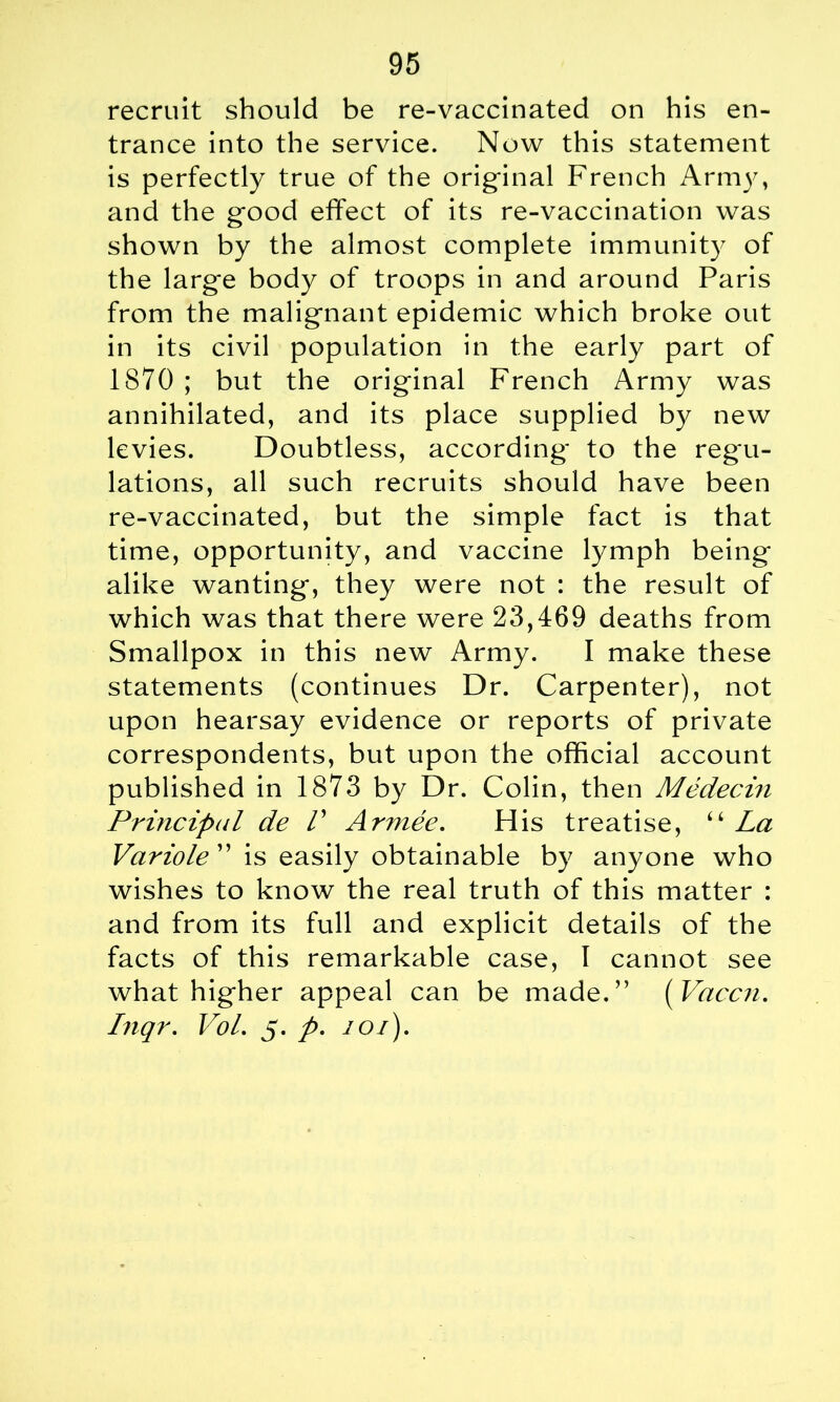 recruit should be re-vaccinated on his en- trance into the service. Now this statement is perfectly true of the original French Army, and the good effect of its re-vaccination was shown by the almost complete immunity of the large body of troops in and around Paris from the malignant epidemic which broke out in its civil population in the early part of 1870 ; but the original French Army was annihilated, and its place supplied by new levies. Doubtless, according to the regu- lations, all such recruits should have been re-vaccinated, but the simple fact is that time, opportunity, and vaccine lymph being alike wanting, they were not : the result of which was that there were 23,469 deaths from Smallpox in this new Army. I make these statements (continues Dr. Carpenter), not upon hearsay evidence or reports of private correspondents, but upon the official account published in 1873 by Dr. Colin, then Medecin Principal de V Armee. His treatise, “ La Variole ” is easily obtainable by anyone who wishes to know the real truth of this matter : and from its full and explicit details of the facts of this remarkable case, 1 cannot see what higher appeal can be made.” ( Vaccn. Inqr. Vol. 5. p. 101).