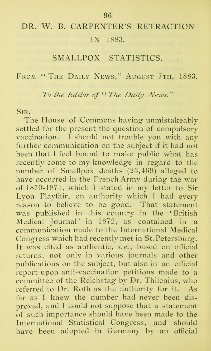 DR. W. B. CARPENTER’S RETRACTION IN 1883. SMALLPOX STATISTICS. From “ The Daily News,” August 7th, 1883. To the Editor of “ The Daity News. ” Sir, The House of Commons having- unmistakeably settled for the present the question of compulsory vaccination. I should not trouble you with any further communication on the subject if it had not been that I feel bound to make public what has recently come to my knowledge in regard to the number of Smallpox deaths (23,469) alleged to have occurred in the French Army during- the war of 1870-1871, which I stated in my letter to Sir Lyon Playfair, on authority which I had every reason to believe to be good. That statement was published in this country in the ‘ British Medical Journal’ in 1872, as contained in a communication made to the International Medical Congress which had recently met in St. Petersburg. It was cited as authentic, i.e., based on official returns, not only in various journals and other publications on the subject, but also in an official report upon anti-vaccination petitions made to a committee of the Reichstag by Dr. Thilenius, who referred to Dr. Roth as the authority for it. As far as I knew the number had never been dis- proved, and I could not suppose that a statement of such importance should have been made to the International Statistical Congress, and should have been adopted in Germany by an official