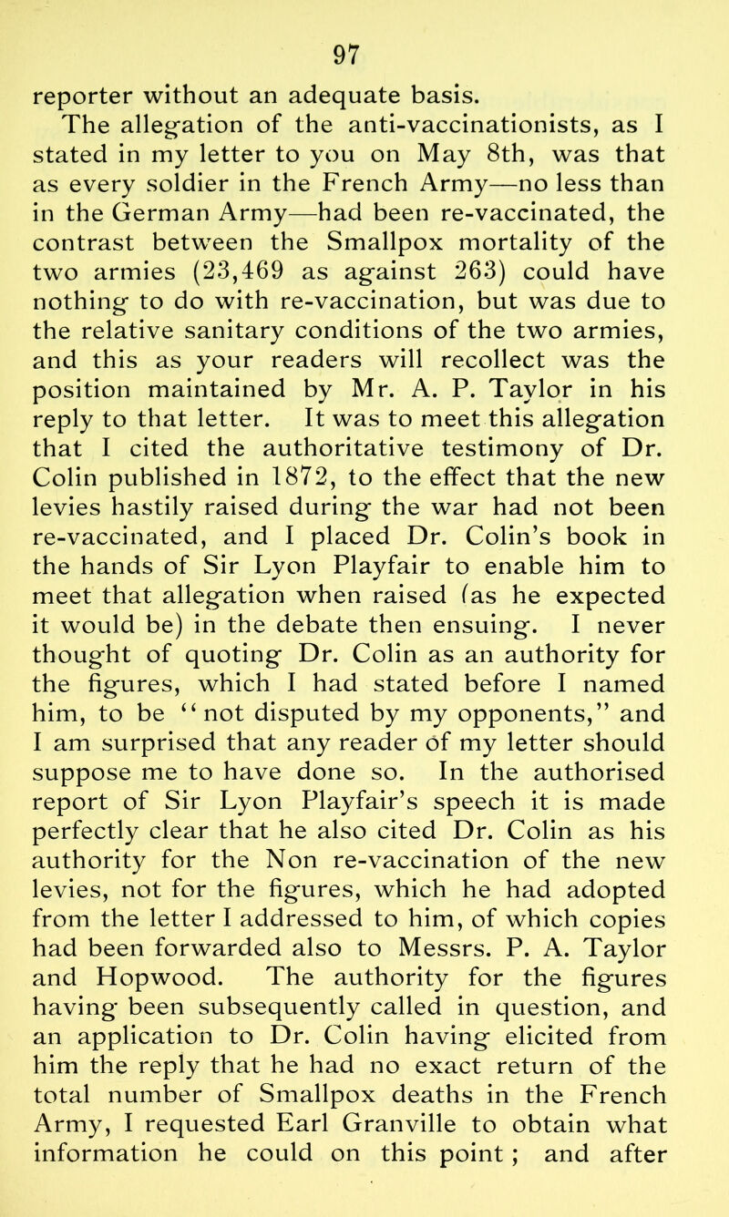 reporter without an adequate basis. The allegation of the anti-vaccinationists, as I stated in my letter to you on May 8th, was that as every soldier in the French Army—no less than in the German Army—had been re-vaccinated, the contrast between the Smallpox mortality of the two armies (23,469 as against 263) could have nothing to do with re-vaccination, but was due to the relative sanitary conditions of the two armies, and this as your readers will recollect was the position maintained by Mr. A. P. Taylor in his reply to that letter. It was to meet this allegation that I cited the authoritative testimony of Dr. Colin published in 1872, to the effect that the new levies hastily raised during the war had not been re-vaccinated, and I placed Dr. Colin’s book in the hands of Sir Lyon Playfair to enable him to meet that allegation when raised fas he expected it would be) in the debate then ensuing. I never thought of quoting Dr. Colin as an authority for the figures, which I had stated before I named him, to be “not disputed by my opponents,” and I am surprised that any reader of my letter should suppose me to have done so. In the authorised report of Sir Lyon Playfair’s speech it is made perfectly clear that he also cited Dr. Colin as his authority for the Non re-vaccination of the new levies, not for the figures, which he had adopted from the letter I addressed to him, of which copies had been forwarded also to Messrs. P. A. Taylor and Hopwood. The authority for the figures having been subsequently called in question, and an application to Dr. Colin having elicited from him the reply that he had no exact return of the total number of Smallpox deaths in the French Army, I requested Earl Granville to obtain what information he could on this point ; and after