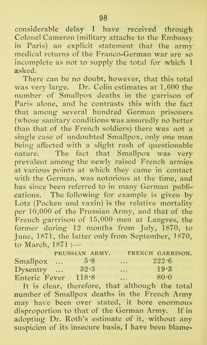 considerable delay I have received through Colonel Cameron (military attache to the Embassy in Paris) an explicit statement that the army medical returns of the Franco-German war are so incomplete as not to supply the total for which I asked. There can be no doubt, however, that this total was very large. Dr. Colin estimates at 1,600 the number of Smallpox deaths in the garrison of Paris alone, and he contrasts this with the fact that among several hundred German prisoners (whose sanitary conditions was assuredly no better than that of the French soldiers) there was not a single case of undoubted Smallpox, only one man being affected with a slight rash of questionable nature. The fact that Smallpox was very prevalent among the newly raised French armies at various points at which they came in contact with the German, was notorious at the time, and has since been referred to in many German publi- cations. The following for example is given by Lotz (Pocken und vaxin) is the relative mortality per 10,000 of the Prussian Army, and that of the French garrrison of 15,000 men at Langres, the former during 12 months from July, 1870, to June, 1871, the latter only from September, 1870, to March, 1871 :— PRUSSIAN ARMY. FRENCH GARRISON. Smallpox ... 5*8 ... 222*6 Dysentry ... 32*3 ... 19*3 Enteric Fever 118*8 ... 80*0 It is clear, therefore, that although the total number of Smallpox deaths in the French Army may have been over stated, it bore enormous disproportion to that of the German Army. If in adopting Dr. Roth’s estimate of it, without any suspicion of its insecure basis, I have been blame-