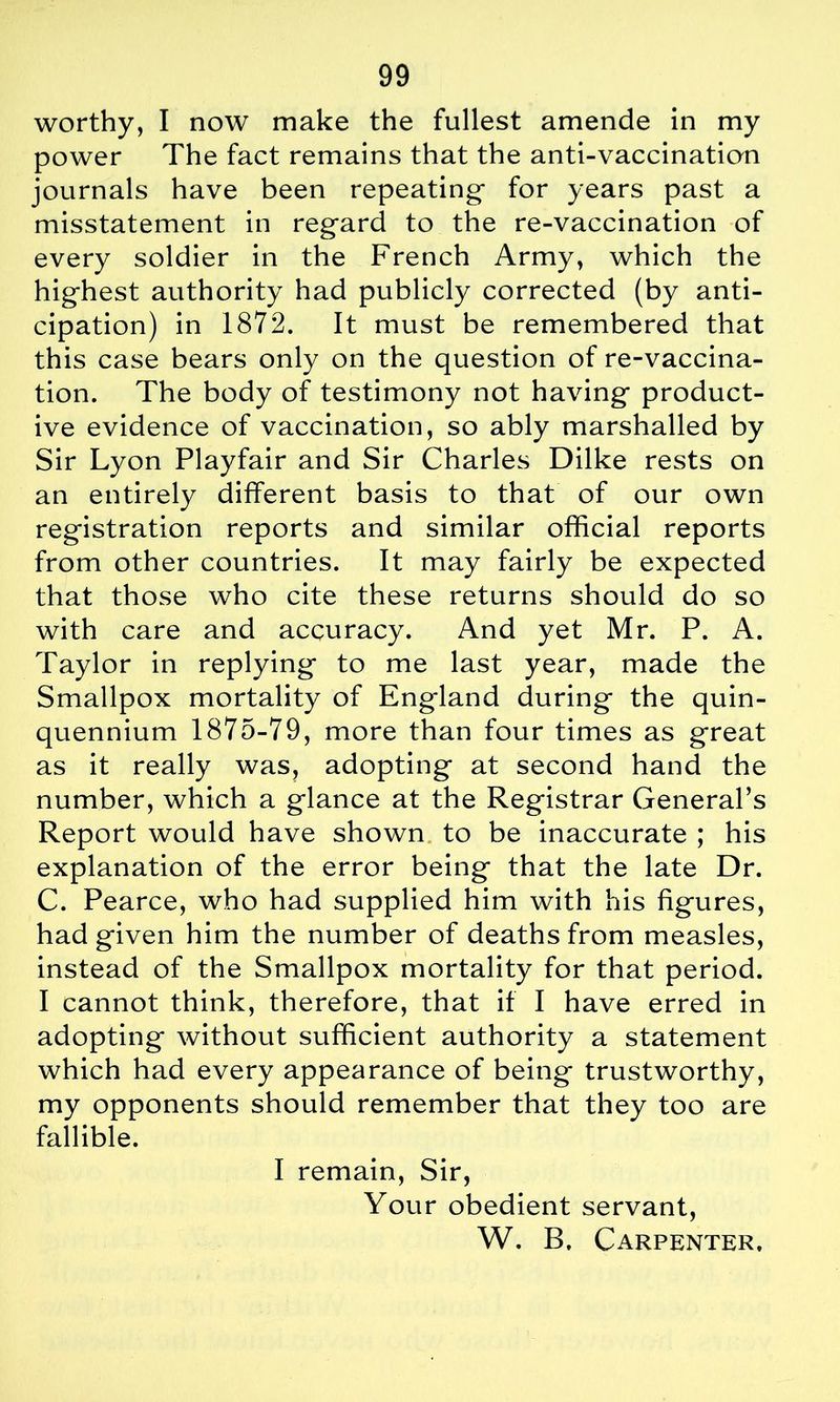 worthy, I now make the fullest amende in my power The fact remains that the anti-vaccination journals have been repeating- for years past a misstatement in regard to the re-vaccination of every soldier in the French Army, which the highest authority had publicly corrected (by anti- cipation) in 1872. It must be remembered that this case bears only on the question of re-vaccina- tion. The body of testimony not having product- ive evidence of vaccination, so ably marshalled by Sir Lyon Playfair and Sir Charles Dilke rests on an entirely different basis to that of our own registration reports and similar official reports from other countries. It may fairly be expected that those who cite these returns should do so with care and accuracy. And yet Mr. P. A. Taylor in replying to me last year, made the Smallpox mortality of England during the quin- quennium 1875-79, more than four times as great as it really was, adopting at second hand the number, which a glance at the Registrar General’s Report would have shown to be inaccurate ; his explanation of the error being that the late Dr. C. Pearce, who had supplied him with his figures, had given him the number of deaths from measles, instead of the Smallpox mortality for that period. I cannot think, therefore, that if I have erred in adopting without sufficient authority a statement which had every appearance of being trustworthy, my opponents should remember that they too are fallible. I remain, Sir, Your obedient servant, W. B. Carpenter.