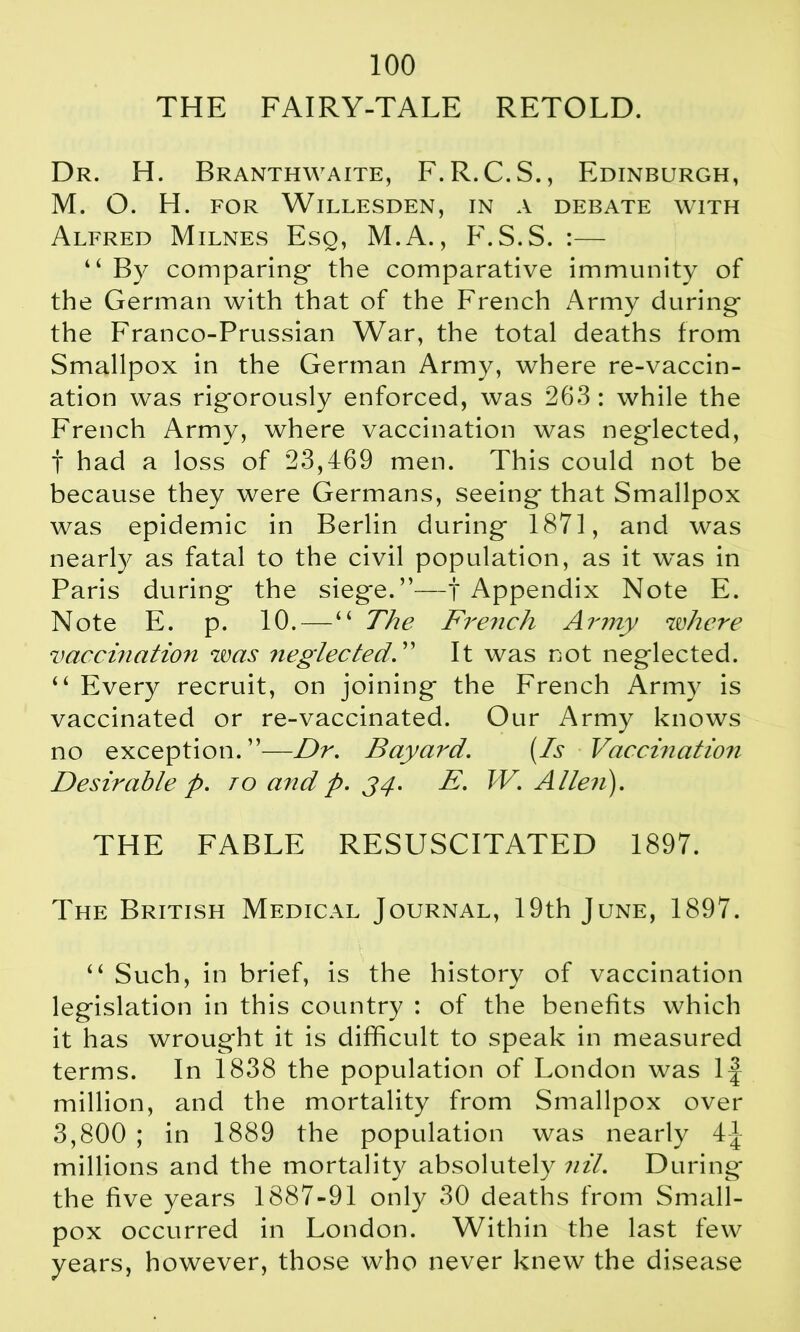 THE FAIRY-TALE RETOLD. Dr. H. Branthwaite, F.R.C.S., Edinburgh, M. O. H. FOR WlLLESDEN, IN A DEBATE WITH Alfred Milnes Esq, M.A., F.S.S. :— “ By comparing the comparative immunity of the German with that of the French Army during the Franco-Prussian War, the total deaths from Smallpox in the German Army, where re-vaccin- ation was rigorously enforced, was 263 : while the French Army, where vaccination was neglected, t had a loss of 23,469 men. This could not be because they were Germans, seeing that Smallpox was epidemic in Berlin during 1871, and was nearly as fatal to the civil population, as it was in Paris during the siege.”—f Appendix Note E. Note E. p. 10.—“ The French Army where vaccination was neglected. ” It was not neglected. “ Every recruit, on joining the French Army is vaccinated or re-vaccinated. Our Army knows no exception.”—Dr. Bayard. (Is Vaccination Desirable p. to and p. J4. E. W. Alleii). THE FABLE RESUSCITATED 1897. The British Medical Journal, 19th June, 1897. “ Such, in brief, is the history of vaccination legislation in this country : of the benefits which it has wrought it is difficult to speak in measured terms. In 1838 the population of London was If million, and the mortality from Smallpox over 3,800 ; in 1889 the population was nearly 4J millions and the mortality absolutely nil. During the five years 1887-91 only 30 deaths from Small- pox occurred in London. Within the last few years, however, those who never knew the disease
