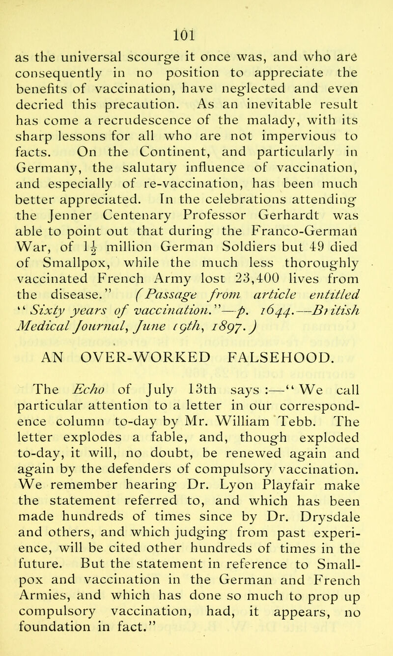 as the universal scourge it once was, and who are consequently in no position to appreciate the benefits of vaccination, have neglected and even decried this precaution. As an inevitable result has come a recrudescence of the malady, with its sharp lessons for all who are not impervious to facts. On the Continent, and particularly in Germany, the salutary influence of vaccination, and especially of re-vaccination, has been much better appreciated. In the celebrations attending the Jenner Centenary Professor Gerhardt was able to point out that during the Franco-German War, of 1 Jr million German Soldiers but 49 died of Smallpox, while the much less thoroughly vaccinated French Army lost 23,400 lives from the disease.” (Passage from article entitled “ Sixty years of vaccination. ”—p. 1644.—British Medical four rial, fune cgth, 1897. J AN OVER-WORKED FALSEHOOD. The Echo of July 13th says:—“We call particular attention to a letter in our correspond- ence column to-day by Mr. William Tebb. The letter explodes a fable, and, though exploded to-day, it will, no doubt, be renewed again and again by the defenders of compulsory vaccination. We remember hearing Dr. Lyon Playfair make the statement referred to, and which has been made hundreds of times since by Dr. Drysdale and others, and which judging from past experi- ence, will be cited other hundreds of times in the future. But the statement in reference to Small- pox and vaccination in the German and French Armies, and which has done so much to prop up compulsory vaccination, had, it appears, no foundation in fact.”