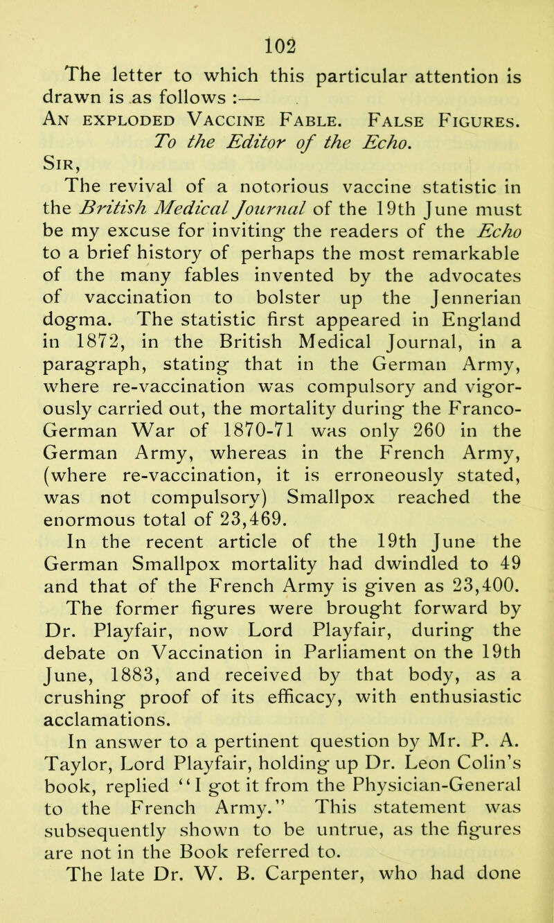 The letter to which this particular attention is drawn is as follows :— An exploded Vaccine Fable. False Figures. To the Editor of the Echo. Sir, The revival of a notorious vaccine statistic in the British Medical Journal of the 19th June must be my excuse for inviting- the readers of the Echo to a brief history of perhaps the most remarkable of the many fables invented by the advocates of vaccination to bolster up the Jennerian dogma. The statistic first appeared in England in 1872, in the British Medical Journal, in a paragraph, stating that in the German Army, where re-vaccination was compulsory and vigor- ously carried out, the mortality during the Franco- German War of 1870-71 was only 260 in the German Army, whereas in the French Army, (where re-vaccination, it is erroneously stated, was not compulsory) Smallpox reached the enormous total of 23,469. In the recent article of the 19th June the German Smallpox mortality had dwindled to 49 and that of the French Army is given as 23,400. The former figures were brought forward by Dr. Playfair, now Lord Playfair, during the debate on Vaccination in Parliament on the 19th June, 1883, and received by that body, as a crushing proof of its efficacy, with enthusiastic acclamations. In answer to a pertinent question by Mr. P. A. Taylor, Lord Playfair, holding up Dr. Leon Colin’s book, replied 441 got it from the Physician-General to the French Army.” This statement was subsequently shown to be untrue, as the figures are not in the Book referred to. The late Dr. W. B. Carpenter, who had done