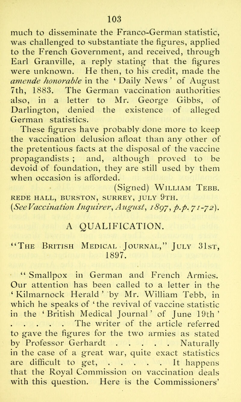 much to disseminate the Franco-German statistic, was challenged to substantiate the figures, applied to the French Government, and received, through Earl Granville, a reply stating that the figures were unknown. He then, to his credit, made the amende honorable in the ‘ Daily News ’ of August 7th, 1883. The German vaccination authorities also, in a letter to Mr. George Gibbs, of Darlington, denied the existence of alleged German statistics. These figures have probably done more to keep the vaccination delusion afloat than any other of the pretentious facts at the disposal of the vaccine propagandists ; and, although proved to be devoid of foundation, they are still used by them when occasion is afforded. (Signed) William Tebb. REDE HALL, BURSTON, SURREY, JULY 9tH. (iSee Vaccination Inquirer, August, 1897, p.p. 71-72). A QUALIFICATION. “The British Medical Journal,” July 31st, 1897. “ Smallpox in German and French Armies. Our attention has been called to a letter in the 4 Kilmarnock Herald ’ by Mr. William Tebb, in which he speaks of ‘the revival of vaccine statistic in the ‘British Medical Journal5 of June 19th’ The writer of the article referred to gave the figures for the two armies as stated by Professor Gerhardt Naturally in the case of a great war, quite exact statistics are difficult to get, It happens that the Royal Commission on vaccination deals with this question. Here is the Commissioners’