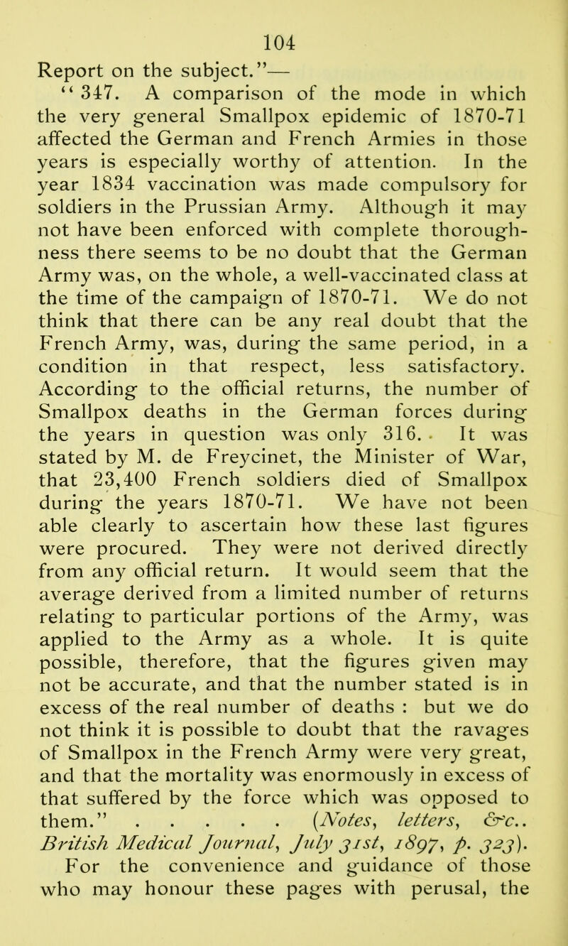Report on the subject.”— “ 347. A comparison of the mode in which the very general Smallpox epidemic of 1870-71 affected the German and French Armies in those years is especially worthy of attention. In the year 1834 vaccination was made compulsory for soldiers in the Prussian Army. Although it may not have been enforced with complete thorough- ness there seems to be no doubt that the German Army was, on the whole, a well-vaccinated class at the time of the campaign of 1870-71. We do not think that there can be any real doubt that the French Army, was, during the same period, in a condition in that respect, less satisfactory. According to the official returns, the number of Smallpox deaths in the German forces during the years in question was only 316. . It was stated by M. de Freycinet, the Minister of War, that 23,400 French soldiers died of Smallpox during the years 1870-71. We have not been able clearly to ascertain how these last figures were procured. They were not derived directly from any official return. It would seem that the average derived from a limited number of returns relating to particular portions of the Army, was applied to the Army as a whole. It is quite possible, therefore, that the figures given may not be accurate, and that the number stated is in excess of the real number of deaths : but we do not think it is possible to doubt that the ravages of Smallpox in the French Army were very great, and that the mortality was enormously in excess of that suffered by the force which was opposed to them.” {Notes, letters, &'c.. British Medical Journal, July jist, 189J, p. 323). For the convenience and guidance of those who may honour these pages with perusal, the