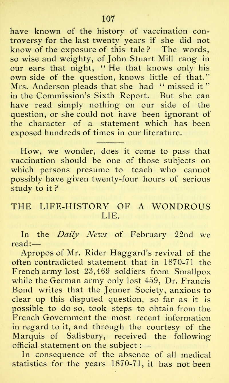 have known of the history of vaccination con- troversy for the last twenty years if she did not know of the exposure of this tale ? The words, so wise and weighty, of John Stuart Mill rang in our ears that night, “ He that knows only his own side of the question, knows little of that.” Mrs. Anderson pleads that she had “ missed it ” in the Commission’s Sixth Report. But she can have read simply nothing on our side of the question, or she could not have been ignorant of the character of a statement which has been exposed hundreds of times in our literature. How, we wonder, does it come to pass that vaccination should be one of those subjects on which persons presume to teach who cannot possibly have given twenty-four hours of serious study to it ? THE LIFE-HISTORY OF A WONDROUS LIE. In the Daily News of February 22nd we read:— Apropos of Mr. Rider Haggard’s revival of the often contradicted statement that in 1870-71 the French army lost 23,469 soldiers from Smallpox while the German army only lost 459, Dr. Francis Bond writes that the Jenner Society, anxious to clear up this disputed question, so far as it is possible to do so, took steps to obtain from the French Government the most recent information in regard to it, and through the courtesy of the Marquis of Salisbury, received the following official statement on the subject :— In consequence of the absence of all medical statistics for the years 1870-71, it has not been