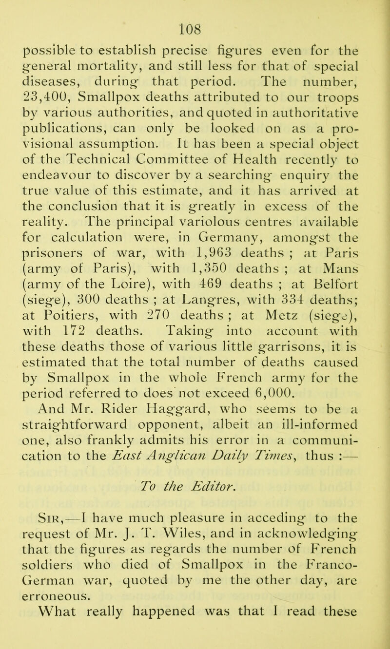 possible to establish precise figures even for the general mortality, and still less for that of special diseases, during that period. The number, 23,400, Smallpox deaths attributed to our troops by various authorities, and quoted in authoritative publications, can only be looked on as a pro- visional assumption. It has been a special object of the Technical Committee of Health recently to endeavour to discover by a searching enquiry the true value of this estimate, and it has arrived at the conclusion that it is greatly in excess of the reality. The principal variolous centres available for calculation were, in Germany, amongst the prisoners of war, with 1,963 deaths ; at Paris (army of Paris), with 1,350 deaths ; at Mans (army of the Loire), with 469 deaths ; at Belfort (siege), 300 deaths ; at Langres, with 334 deaths; at Poitiers, with 270 deaths ; at Metz (siege), with 172 deaths. Taking into account with these deaths those of various little garrisons, it is estimated that the total number of deaths caused by Smallpox in the whole French army for the period referred to does not exceed 6,000. And Mr. Rider Haggard, who seems to be a straightforward opponent, albeit an ill-informed one, also frankly admits his error in a communi- cation to the East Anglican Daily Times, thus :— To the Editor. Sir,—I have much pleasure in acceding to the request of Mr. J. T. Wiles, and in acknowledging that the figures as regards the number of French soldiers who died of Smallpox in the Franco- German war, quoted by me the other day, are erroneous. What really happened was that I read these