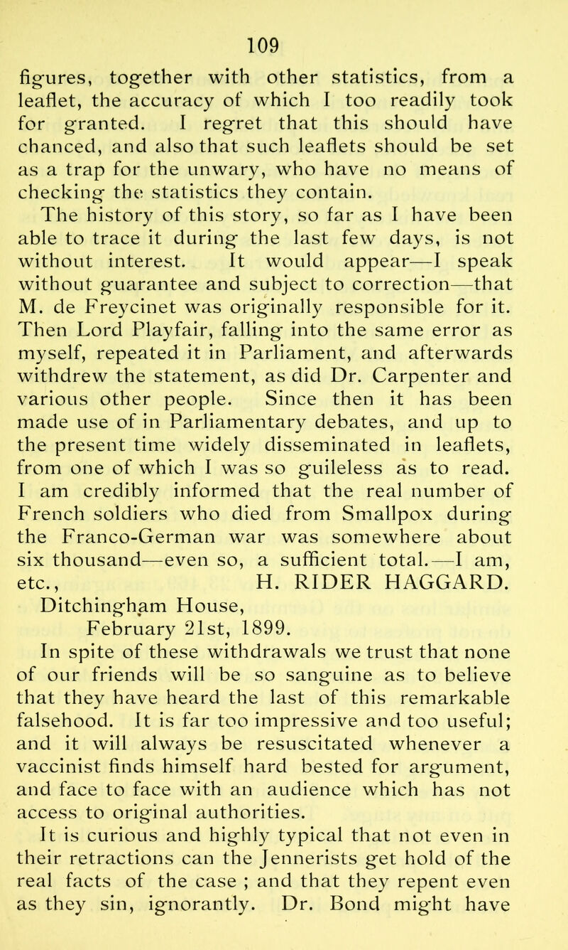 figures, together with other statistics, from a leaflet, the accuracy of which I too readily took for granted. I regret that this should have chanced, and also that such leaflets should be set as a trap for the unwary, who have no means of checking the statistics they contain. The history of this story, so far as I have been able to trace it during the last few days, is not without interest. It would appear—I speak without guarantee and subject to correction—that M. de Freycinet was originally responsible for it. Then Lord Playfair, falling into the same error as myself, repeated it in Parliament, and afterwards withdrew the statement, as did Dr. Carpenter and various other people. Since then it has been made use of in Parliamentary debates, and up to the present time widely disseminated in leaflets, from one of which I was so guileless as to read. I am credibly informed that the real number of French soldiers who died from Smallpox during the Franco-German war was somewhere about six thousand—even so, a sufficient total.—I am, etc., H. RIDER HAGGARD. Ditchingham House, February 21st, 1899. In spite of these withdrawals we trust that none of our friends will be so sanguine as to believe that they have heard the last of this remarkable falsehood. It is far too impressive and too useful; and it will always be resuscitated whenever a vaccinist finds himself hard bested for argument, and face to face with an audience which has not access to original authorities. It is curious and highly typical that not even in their retractions can the Jennerists get hold of the real facts of the case ; and that they repent even as they sin, ignorantly. Dr. Bond mig'ht have