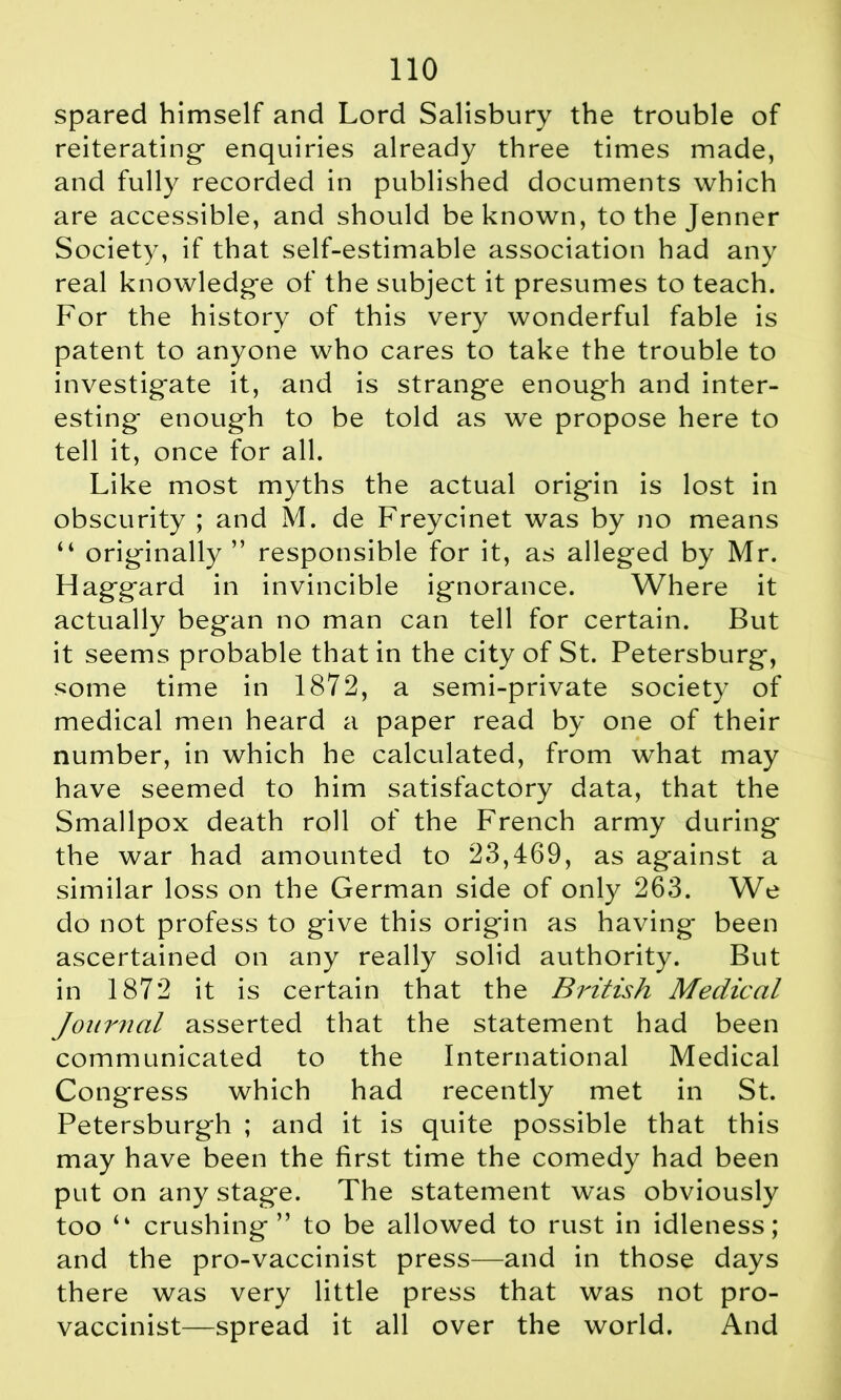 spared himself and Lord Salisbury the trouble of reiterating- enquiries already three times made, and fully recorded in published documents which are accessible, and should be known, to the Jenner Society, if that self-estimable association had any real knowledge of the subject it presumes to teach. For the history of this very wonderful fable is patent to anyone who cares to take the trouble to investigate it, and is strange enough and inter- esting enough to be told as we propose here to tell it, once for all. Like most myths the actual origin is lost in obscurity ; and M. de Freycinet was by no means “ originally ” responsible for it, as alleged by Mr. Haggard in invincible ignorance. Where it actually began no man can tell for certain. But it seems probable that in the city of St. Petersburg, some time in 1872, a semi-private society of medical men heard a paper read by one of their number, in which he calculated, from what may have seemed to him satisfactory data, that the Smallpox death roll of the French army during the war had amounted to 23,469, as against a similar loss on the German side of only 263. We do not profess to give this origin as having been ascertained on any really solid authority. But in 1872 it is certain that the British Medical Journal asserted that the statement had been communicated to the International Medical Congress which had recently met in St. Petersburgh ; and it is quite possible that this may have been the first time the comedy had been put on any stage. The statement was obviously too “ crushing” to be allowed to rust in idleness; and the pro-vaccinist press—and in those days there was very little press that was not pro- vaccinist—spread it all over the world. And