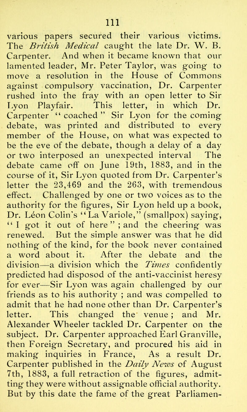 various papers secured their various victims. The British Medical caught the late Dr. W. B. Carpenter. And when it became known that our lamented leader, Mr. Peter Taylor, was going- to move a resolution in the House of Commons against compulsory vaccination, Dr. Carpenter rushed into the fray with an open letter to Sir Tyon Playfair. This letter, in which Dr. Carpenter “ coached ” Sir Lyon for the coming debate, was printed and distributed to every member of the House, on what was expected to be the eve of the debate, though a delay of a day or two interposed an unexpected interval The debate came off on June 19th, 1883, and in the course of it, Sir Lyon quoted from Dr. Carpenter’s letter the 23,469 and the 263, with tremendous effect. Challenged by one or two voices as to the authority for the figures, Sir Lyon held up a book, Dr. Leon Colin's “ La Variole,” (smallpox) saying, “ I got it out of here” ; and the cheering was renewed. But the simple answer was that he did nothing of the kind, for the book never contained a word about it. After the debate and the division—a division which the Times confidently predicted had disposod of the anti-vaccinist heresy for ever—Sir Lyon was again challenged by our friends as to his authority ; and was compelled to admit that he had none other than Dr. Carpenter’s letter. This changed the' venue ; and Mr. Alexander Wheeler tackled Dr. Carpenter on the subject. Dr. Carpenter approached Earl Granville, then Foreign Secretary, and procured his aid in making inquiries in France, As a result Dr. Carpenter published in the Daily News of August 7th, 1883, a full retraction of the figures, admit- ting they were without assignable official authority. But by this date the fame of the great Parliamen-