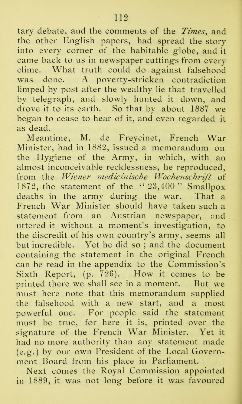 tary debate, and the comments of the Times, and the other English papers, had spread the story into every corner of the habitable globe, and it came back to us in newspaper cuttings from every clime. What truth could do against falsehood was done. A poverty-stricken contradiction limped by post after the wealthy lie that travelled by telegraph, and slowly hunted it down, and drove it to its earth. So that by about 1887 we began to cease to hear of it, and even regarded it as dead. Meantime, M. de Freycinet, French War Minister, had in 1882, issued a memorandum on the Hygiene of the Army, in which, with an almost inconceivable recklessness, he reproduced, from the Wiener inedicinische Wochenschrift of 1872, the statement of the “ 23,400 ” Smallpox deaths in the army during the war. That a French War Minister should have taken such a statement from an Austrian newspaper, and uttered it without a moment’s investigation, to the discredit of his own country’s army, seems all but incredible. Yet he did so ; and the document containing the statement in the original French can be read in the appendix to the Commission’s Sixth Report, (p. 726). How it comes to be printed there we shall see in a moment. But we must here note that this memorandum supplied the falsehood with a new start, and a most powerful one. For people said the statement must be true, for here it is, printed over the signature of the French War Minister. Yet it had no more authority than any statement made (e.g.) by our own President of the Local Govern- ment Board from his place in Parliament. Next comes the Royal Commission appointed in 1889, it was not long before it was favoured