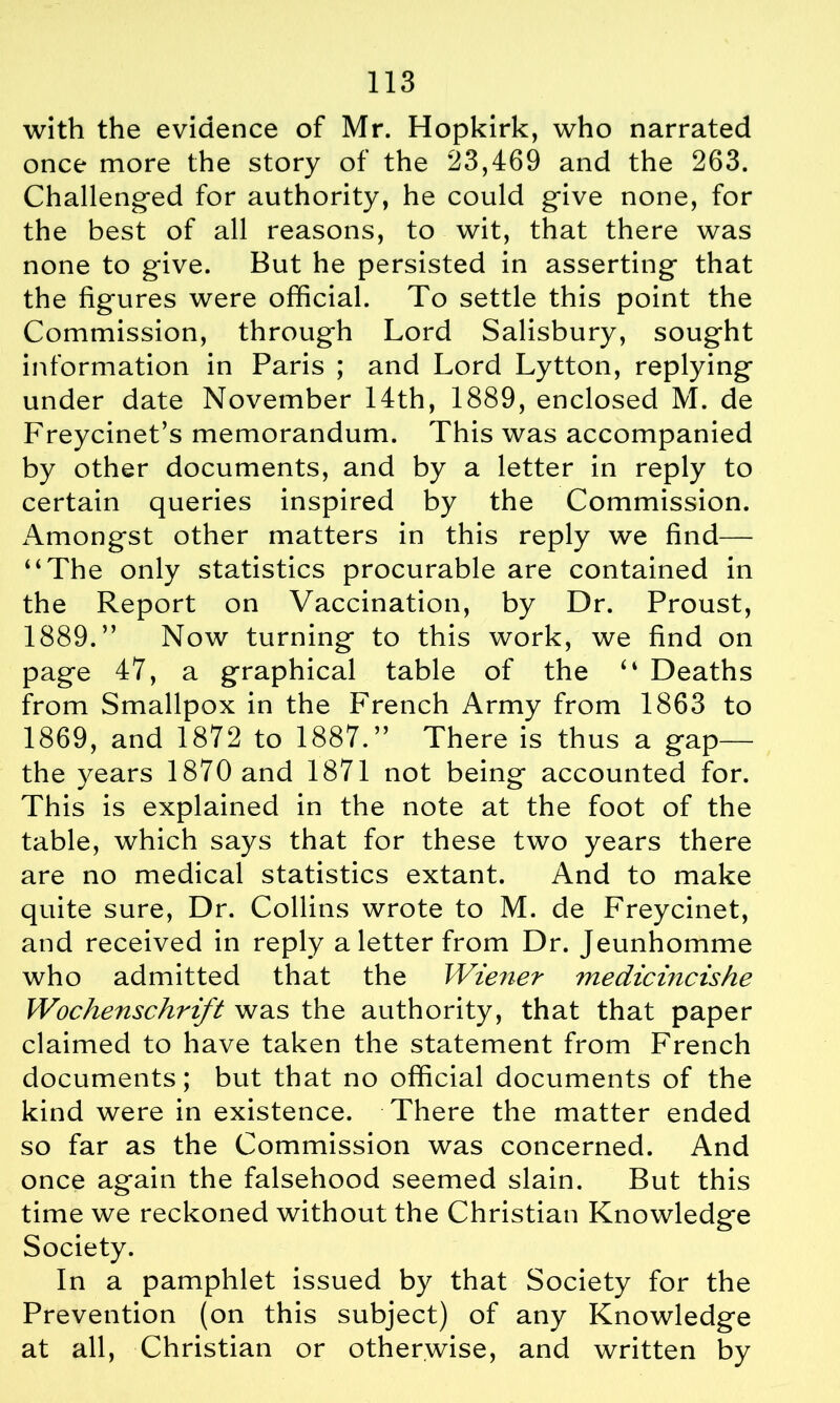 with the evidence of Mr. Hopkirk, who narrated once more the story of the 23,469 and the 263. Challenged for authority, he could give none, for the best of all reasons, to wit, that there was none to give. But he persisted in asserting that the figures were official. To settle this point the Commission, through Lord Salisbury, sought information in Paris ; and Lord Lytton, replying under date November 14th, 1889, enclosed M. de Freycinet’s memorandum. This was accompanied by other documents, and by a letter in reply to certain queries inspired by the Commission. Amongst other matters in this reply we find— “The only statistics procurable are contained in the Report on Vaccination, by Dr. Proust, 1889.” Now turning to this work, we find on page 47, a graphical table of the “ Deaths from Smallpox in the French Army from 1863 to 1869, and 1872 to 1887.” There is thus a gap— the years 1870 and 1871 not being accounted for. This is explained in the note at the foot of the table, which says that for these two years there are no medical statistics extant. And to make quite sure, Dr. Collins wrote to M. de Freycinet, and received in reply a letter from Dr. Jeunhomme who admitted that the Wiener medicincishe Wochenschrift was the authority, that that paper claimed to have taken the statement from French documents; but that no official documents of the kind were in existence. There the matter ended so far as the Commission was concerned. And once again the falsehood seemed slain. But this time we reckoned without the Christian Knowledge Society. In a pamphlet issued by that Society for the Prevention (on this subject) of any Knowledge at all, Christian or otherwise, and written by