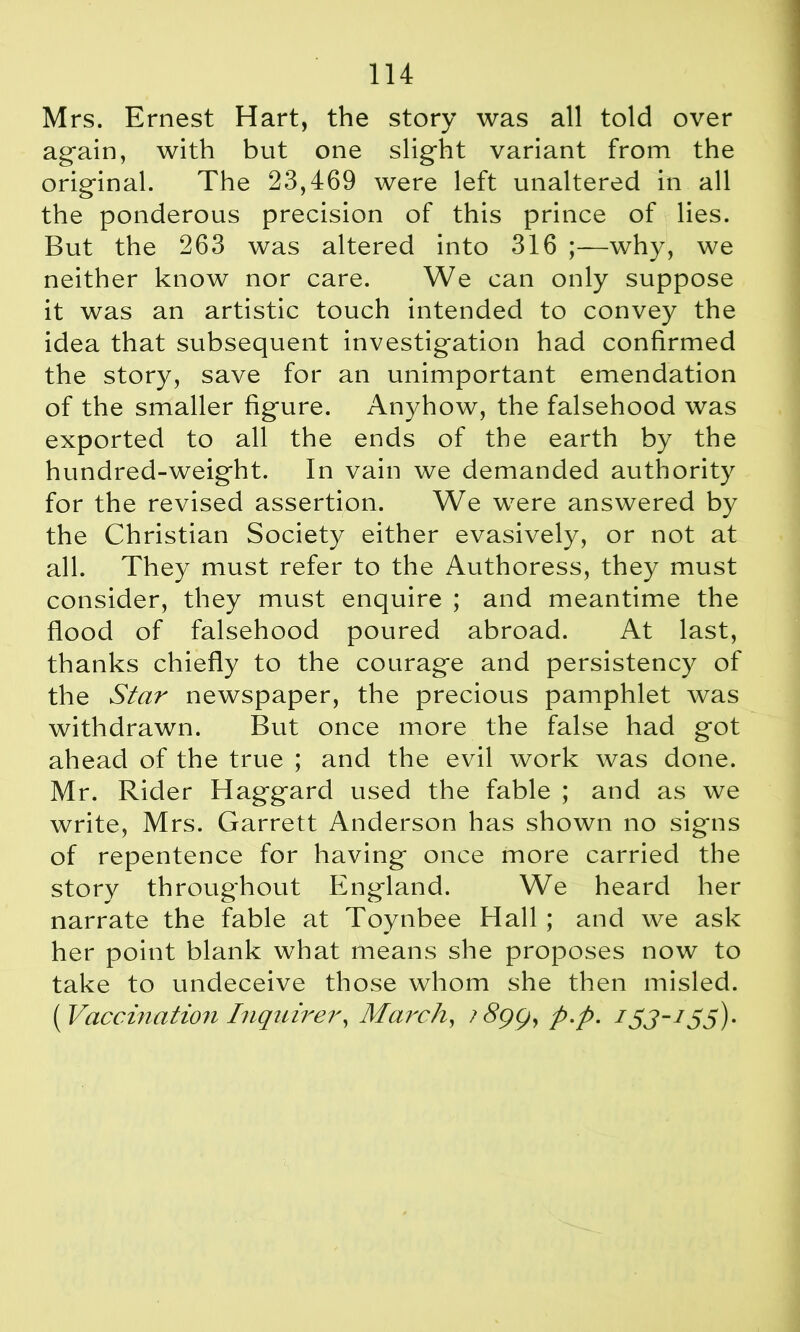 Mrs. Ernest Hart, the story was all told over again, with but one slight variant from the original. The 23,469 were left unaltered in all the ponderous precision of this prince of lies. But the 263 was altered into 316 ;—why, we neither know nor care. We can only suppose it was an artistic touch intended to convey the idea that subsequent investigation had confirmed the story, save for an unimportant emendation of the smaller figure. Anyhow, the falsehood was exported to all the ends of the earth by the hundred-weight. In vain we demanded authority for the revised assertion. We were answered by the Christian Society either evasively, or not at all. They must refer to the Authoress, they must consider, they must enquire ; and meantime the flood of falsehood poured abroad. At last, thanks chiefly to the courage and persistency of the Star newspaper, the precious pamphlet was withdrawn. But once more the false had got ahead of the true ; and the evil work was done. Mr. Rider Haggard used the fable ; and as we write, Mrs. Garrett Anderson has shown no signs of repentence for having once more carried the story throughout England. We heard her narrate the fable at Toynbee Hall ; and we ask her point blank what means she proposes now to take to undeceive those whom she then misled. [Vaccination Inquirer, March, p.p. /5J-/55).