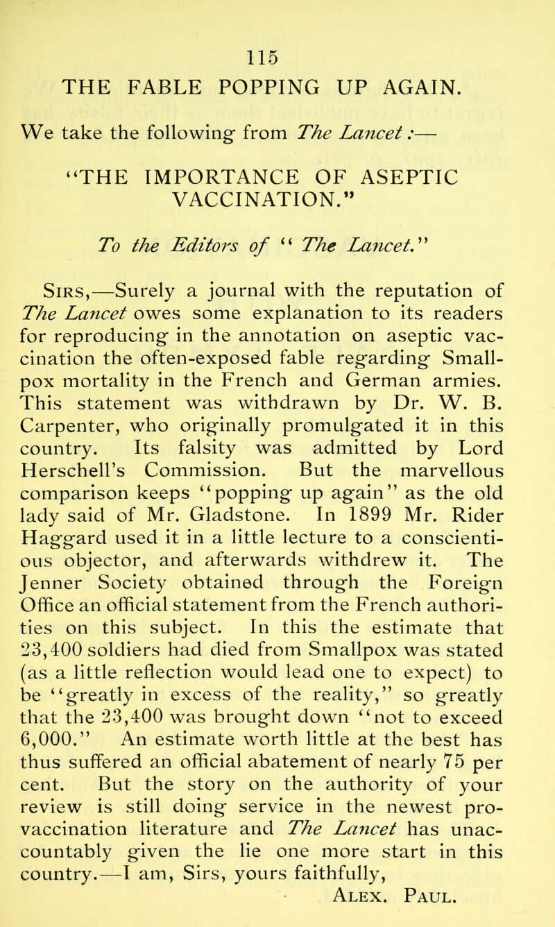 THE FABLE POPPING UP AGAIN. We take the following from The Lcnicet:— “THE IMPORTANCE OF ASEPTIC VACCINATION.” To the Editors of “ The Lancet. ’ ’ Sirs,—Surely a journal with the reputation of The Lancet owes some explanation to its readers for reproducing in the annotation on aseptic vac- cination the often-exposed fable regarding Small- pox mortality in the French and German armies. This statement was withdrawn by Dr. W. B. Carpenter, who originally promulgated it in this country. Its falsity was admitted by Lord Herschell’s Commission. But the marvellous comparison keeps “popping up again” as the old lady said of Mr. Gladstone. In 1899 Mr. Rider Haggard used it in a little lecture to a conscienti- ous objector, and afterwards withdrew it. The Jenner Society obtained through the Foreign Office an official statement from the French authori- ties on this subject. In this the estimate that 23,400 soldiers had died from Smallpox was stated (as a little reflection would lead one to expect) to be “greatly in excess of the reality,” so greatly that the 23,400 was brought down “not to exceed 6,000.” An estimate worth little at the best has thus suffered an official abatement of nearly 75 per cent. But the story on the authority of your review is still doing service in the newest pro- vaccination literature and The Lancet has unac- countably given the lie one more start in this country.—I am, Sirs, yours faithfully, Alex. Paul.