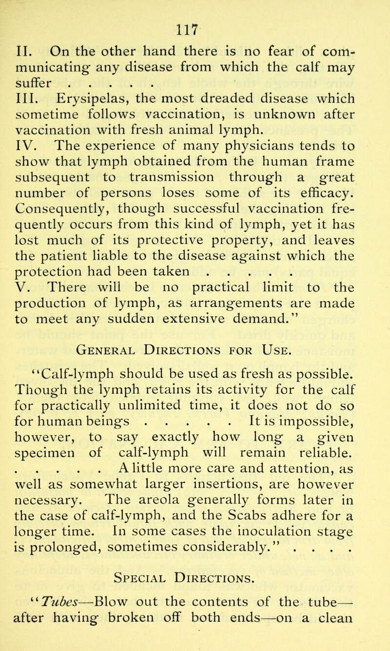 II. On the other hand there is no fear of com- municating any disease from which the calf may suffer III. Erysipelas, the most dreaded disease which sometime follows vaccination, is unknown after vaccination with fresh animal lymph. IV. The experience of many physicians tends to show that lymph obtained from the human frame subsequent to transmission through a great number of persons loses some of its efficacy. Consequently, though successful vaccination fre- quently occurs from this kind of lymph, yet it has lost much of its protective property, and leaves the patient liable to the disease against which the protection had been taken V. There will be no practical limit to the production of lymph, as arrangements are made to meet any sudden extensive demand.1’ General Directions for Use. “Calf-lymph should be used as fresh as possible. Though the lymph retains its activity for the calf for practically unlimited time, it does not do so for human beings It is impossible, however, to say exactly how long a given specimen of calf-lymph will remain reliable. A little more care and attention, as well as somewhat larger insertions, are however necessary. The areola generally forms later in the case of calf-lymph, and the Scabs adhere for a longer time. In some cases the inoculation stage is prolonged, sometimes considerably.” .... Special Directions. “Tubes—Blow out the contents of the tube—- after having broken off both ends—on a clean