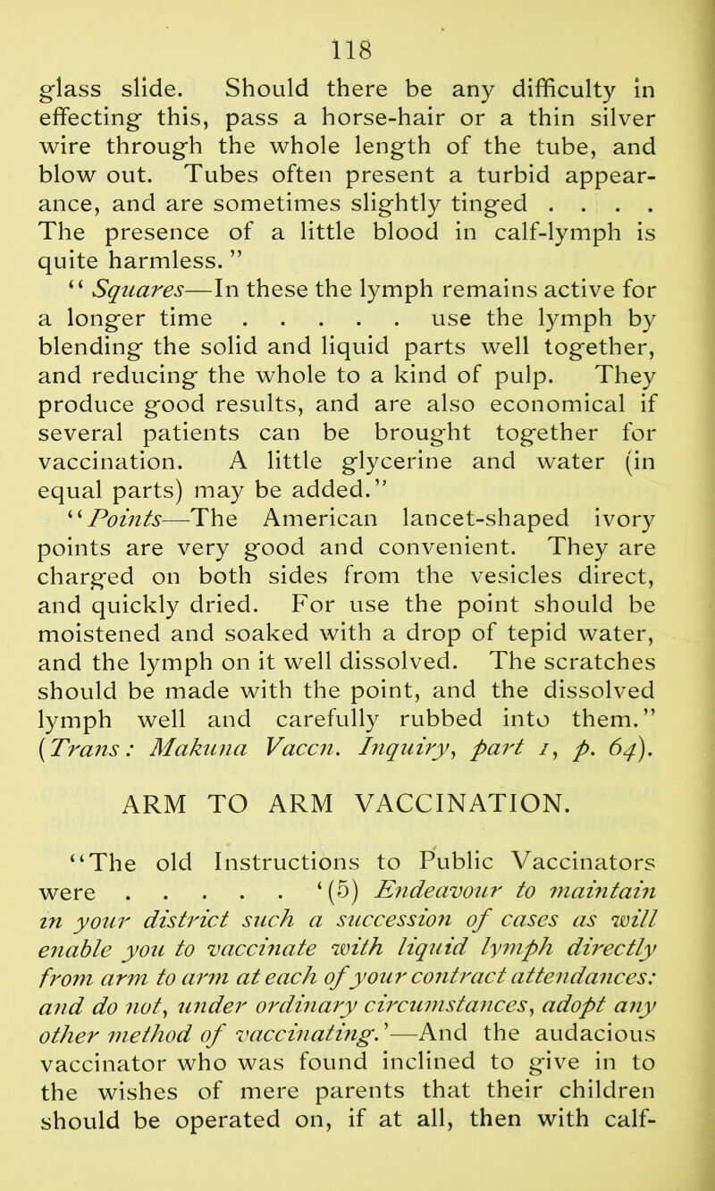 glass slide. Should there be any difficulty in effecting this, pass a horse-hair or a thin silver wire through the whole length of the tube, and blow out. Tubes often present a turbid appear- ance, and are sometimes slightly tinged .... The presence of a little blood in calf-lymph is quite harmless. ” “ Squares—In these the lymph remains active for a longer time use the lymph by blending the solid and liquid parts well together, and reducing the whole to a kind of pulp. They produce good results, and are also economical if several patients can be brought together for vaccination. A little glycerine and water (in equal parts) may be added.’’ “Points—The American lancet-shaped ivory points are very good and convenient. They are charged on both sides from the vesicles direct, and quickly dried. For use the point should be moistened and soaked with a drop of tepid water, and the lymph on it well dissolved. The scratches should be made with the point, and the dissolved lymph well and carefully rubbed into them.” [Trans: Makuna Vaccn. Inquiry, part /, p. 64). ARM TO ARM VACCINATION. “The old Instructions to Public Vaccinators were ‘ (5) Endeavour to maintain in your distriet such a succession of cases as will enable you to vaccinate with liquid lymph directly from arm to arm at each of your contract attendances: and do not, under ordinary circumstances, adopt any other method of vaccinating. ’—And the audacious vaccinator who was found inclined to give in to the wishes of mere parents that their children should be operated on, if at all, then with calf-