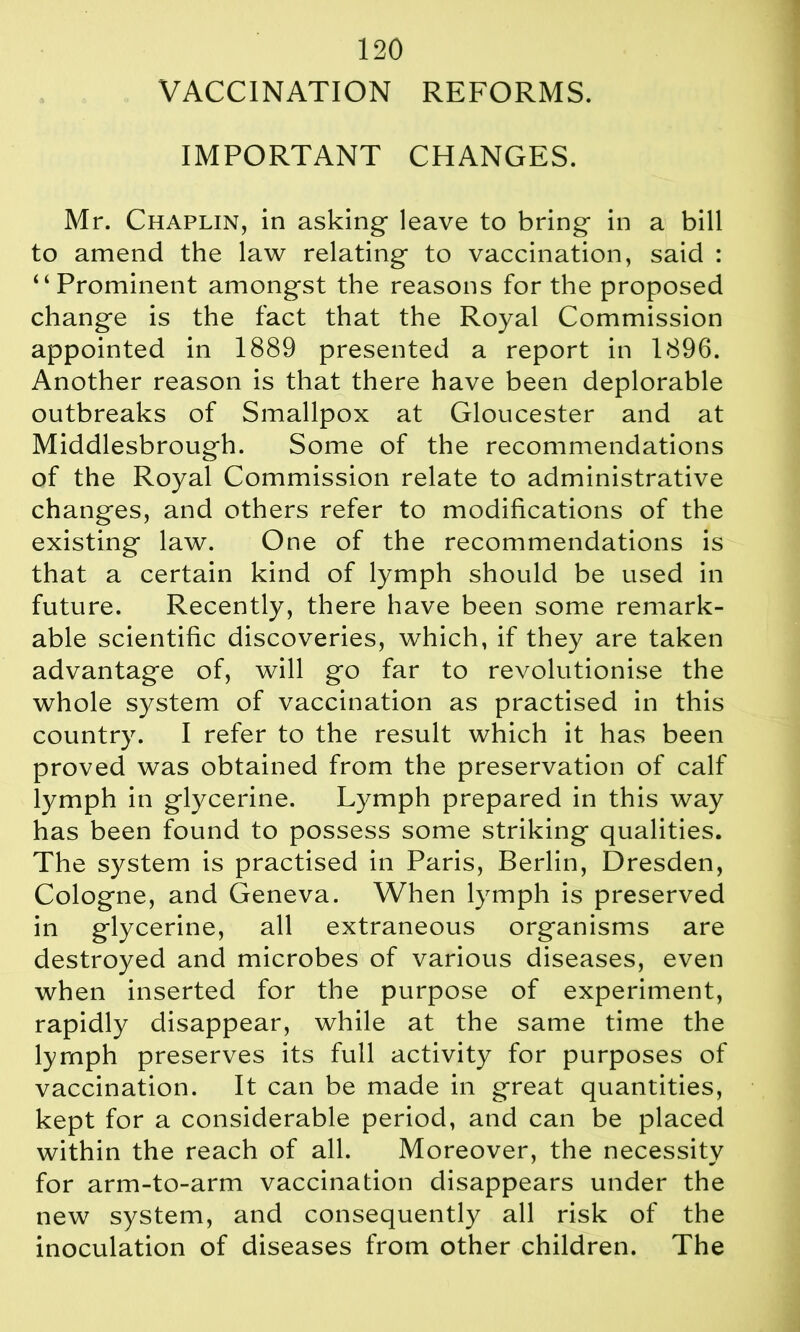 VACCINATION REFORMS. IMPORTANT CHANGES. Mr. Chaplin, in asking- leave to bring in a bill to amend the law relating to vaccination, said : “Prominent amongst the reasons for the proposed change is the fact that the Royal Commission appointed in 1889 presented a report in 1896. Another reason is that there have been deplorable outbreaks of Smallpox at Gloucester and at Middlesbrough. Some of the recommendations of the Royal Commission relate to administrative changes, and others refer to modifications of the existing law. One of the recommendations is that a certain kind of lymph should be used in future. Recently, there have been some remark- able scientific discoveries, which, if they are taken advantage of, will go far to revolutionise the whole system of vaccination as practised in this country. I refer to the result which it has been proved was obtained from the preservation of calf lymph in glycerine. Lymph prepared in this way has been found to possess some striking qualities. The system is practised in Paris, Berlin, Dresden, Cologne, and Geneva. When lymph is preserved in glycerine, all extraneous organisms are destroyed and microbes of various diseases, even when inserted for the purpose of experiment, rapidly disappear, while at the same time the lymph preserves its full activity for purposes of vaccination. It can be made in great quantities, kept for a considerable period, and can be placed within the reach of all. Moreover, the necessity for arm-to-arm vaccination disappears under the new system, and consequently all risk of the inoculation of diseases from other children. The
