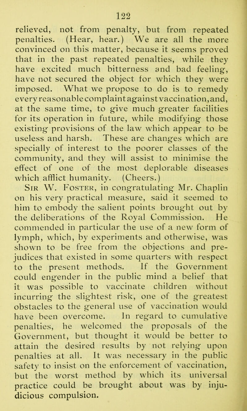 relieved, not from penalty, but from repeated penalties. (Hear, hear.) We are all the more convinced on this matter, because it seems proved that in the past repeated penalties, while they have excited much bitterness and bad feeling-, have not secured the object for which they were imposed. What we propose to do is to remedy every reasonable complaint ag-ainst vaccination,and, at the same time, to give much greater facilities for its operation in future, while modifying- those existing- provisions of the law which appear to be useless and harsh. These are changes which are specially of interest to the poorer classes of the community, and they will assist to minimise the effect of one of the most deplorable diseases which afflict humanity. (Cheers.) Sir W. Foster, in congratulating- Mr. Chaplin on his very practical measure, said it seemed to him to embody the salient points brought out by the deliberations of the Royal Commission. He commended in particular the use of a new form of lymph, which, by experiments and otherwise, was shown to be free from the objections and pre- judices that existed in some quarters with respect to the present methods. If the Government could engender in the public mind a belief that it was possible to vaccinate children without incurring the slightest risk, one of the greatest obstacles to the general use of vaccination would have been overcome. In regard to cumulative penalties, he welcomed the proposals of the Government, but thought it would be better to attain the desired results by not relying upon penalties at all. It was necessary in the public safety to insist on the enforcement of vaccination, but the worst method by which its universal practice could be brought about was by inju- dicious compulsion.