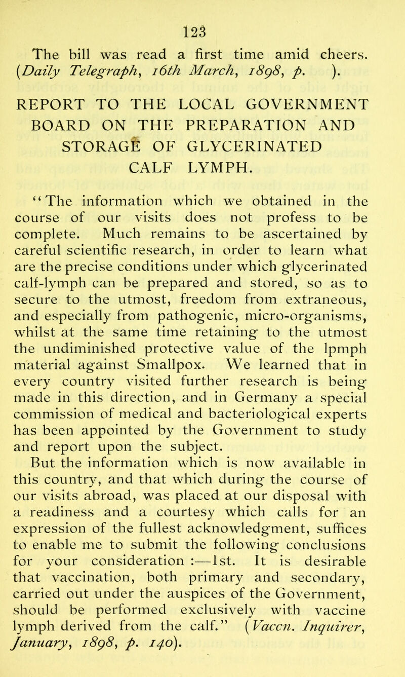 The bill was read a first time amid cheers. [Daily Telegraph, 16th March, 1898, p, ). REPORT TO THE LOCAL GOVERNMENT BOARD ON THE PREPARATION AND STORAGE OF GLYCERINATED CALF LYMPH. 4‘The information which we obtained in the course of our visits does not profess to be complete. Much remains to be ascertained by careful scientific research, in order to learn what are the precise conditions under which glycerinated calf-lymph can be prepared and stored, so as to secure to the utmost, freedom from extraneous, and especially from pathogenic, micro-organisms, whilst at the same time retaining to the utmost the undiminished protective value of the lpmph material against Smallpox. We learned that in every country visited further research is being made in this direction, and in Germany a special commission of medical and bacteriological experts has been appointed by the Government to study and report upon the subject. But the information which is now available in this country, and that which during the course of our visits abroad, was placed at our disposal with a readiness and a courtesy which calls for an expression of the fullest acknowledgment, suffices to enable me to submit the following conclusions for your consideration :—1st. It is desirable that vaccination, both primary and secondary, carried out under the auspices of the Government, should be performed exclusively with vaccine lymph derived from the calf.” ( Vaccn. Inquirer, January, 1898, />. 140).