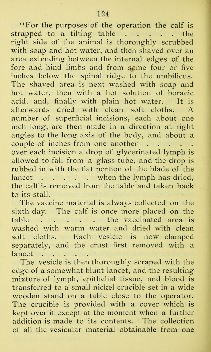 “For the purposes of the operation the calf is strapped to a tilting* table the right side of the animal is thoroughly scrubbed with soap and hot water, and then shaved over an area extending between the internal edges of the fore and hind limbs and from some four or five inches below the spinal ridge to the umbilicus. The shaved area is next washed with soap and hot water, then with a hot solution of boracic acid, and, finally with plain hot water. It is afterwards dried with clean soft cloths. A number of superficial incisions, each about one inch long, are then made in a direction at right angles to the long axis of the body, and about a couple of inches from one another over each incision a drop of glycerinated lymph is allowed to fall from a glass tube, and the drop is rubbed in with the flat portion of the blade of the lancet when the lymph has dried, the calf is removed from the table and taken back to its stall. The vaccine material is always collected on the sixth day. The calf is once more placed on the table the vaccinated area is washed with warm water and dried with clean soft cloths. Each vesicle is now clamped separately, and the crust first removed with a lancet The vesicle is then thoroughly scraped with the edge of a somewhat blunt lancet, and the resulting mixture of lymph, epithelial tissue, and blood is transferred to a small nickel crucible set in a wide wooden stand on a table close to the operator. The crucible is provided with a cover which is kept over it except at the moment when a further addition is made to its contents. The collection of all the vesicular material obtainable from one